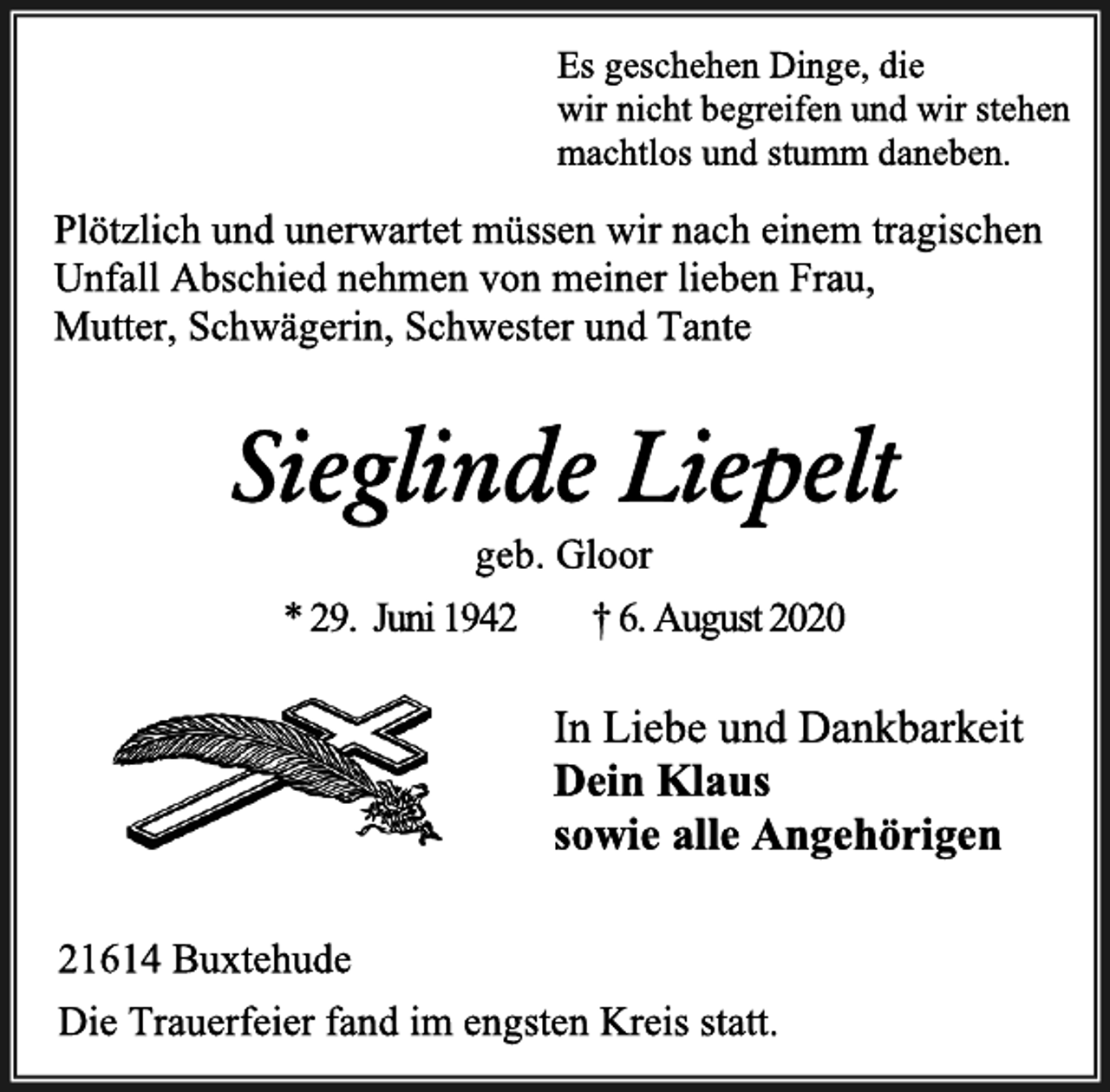<p>Es geschehen Dinge, die<br />wir nicht begreifen und wir stehen<br />machtlos und stumm daneben.<br />Plötzlich und unerwartet müssen wir nach einem tragischen Unfall Abschied nehmen von meiner lieben Frau,<br />Mutter, Schwägerin, Schwester und Tante<br />Sieglinde Liepelt<br />geb. Gloor<br />* 29. Juni 1942 † 6. August 2020<br />In Liebe und Dankbarkeit<br />Dein Klaus<br />sowie alle Angehörigen<br />21614 Buxtehude<br />Die Trauerfeier fand im engsten Kreis statt.</p>