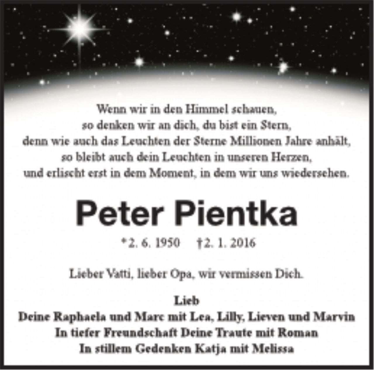 <p>Wenn wir in den Himmel schauen,<br />so denken wir an dich, du bist ein Stern,<br />denn wie auch das Leuchten der Sterne Millionen Jahre anhält,<br />so bleibt auch dein Leuchten in unseren Herzen,<br />und erlischt erst in dem Moment, in dem wir uns wiedersehen.</p>
<p>Peter Pientka<br />*2. 6. 1950 †2. 1. 2016</p>
<p>Lieber Vatti, lieber Opa, wir vermissen Dich.</p>
<p>Lieb<br />Deine Raphaela und Marc mit Lea, Lilly, Lieven und Marvin<br />In tiefer Freundschaft Deine Traute mit Roman<br />In stillem Gedenken Katja mit Melissa</p>