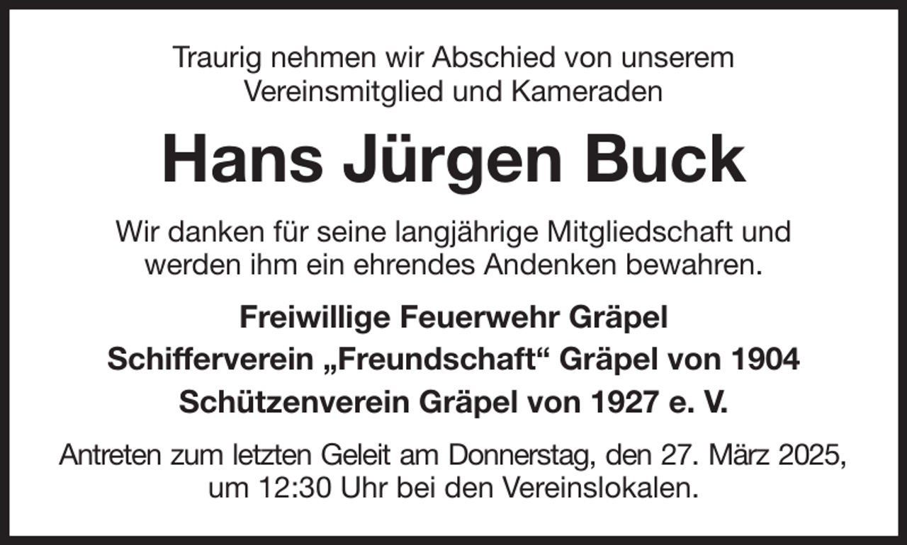 <p>Traurig nehmen wir Abschied von unserem<br />Vereinsmitglied und Kameraden<br />Hans Jürgen Buck<br />Wir danken für seine langjährige Mitgliedschaft und<br />werden ihm ein ehrendes Andenken bewahren.<br />Freiwillige Feuerwehr Gräpel<br />Schifferverein „Freundschaft“ Gräpel von 1904<br />Schützenverein Gräpel von 1927 e. V.<br />Antreten zum letzten Geleit am Donnerstag, den 27. März 2025,<br />um 12:30 Uhr bei den Vereinslokalen.</p>