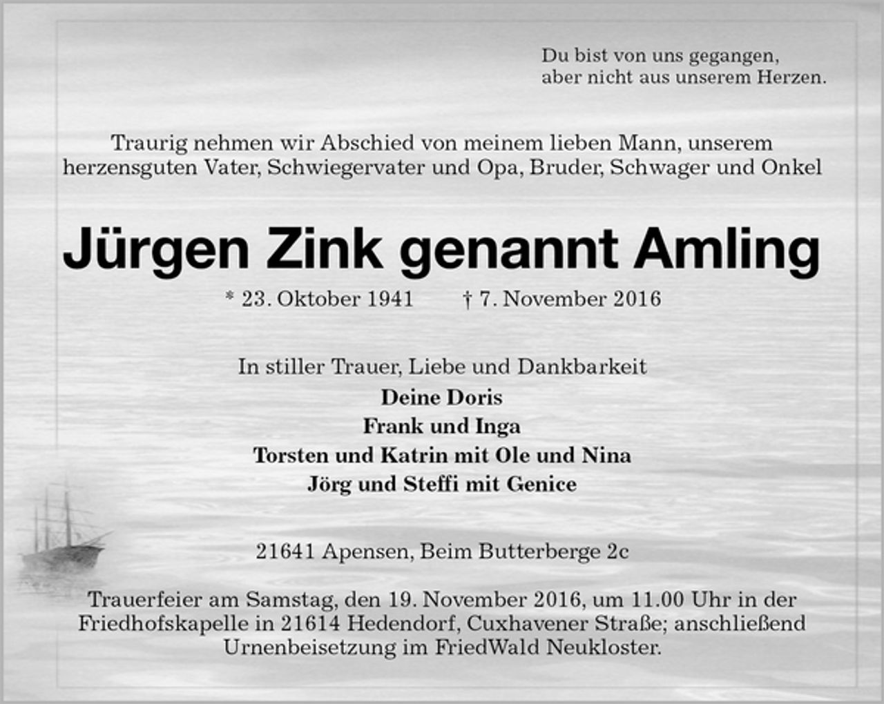 <p>Du bist von uns gegangen,<br />aber nicht aus unserem Herzen.<br />Traurig nehmen wir Abschied von meinem lieben Mann, unserem<br />herzensguten Vater, Schwiegervater und Opa, Bruder, Schwager und Onkel<br />Jürgen Zink genannt Amling<br />* 23. Oktober 1941 † 7. November 2016<br />In stiller Trauer, Liebe und Dankbarkeit<br />Deine Doris<br />Frank und Inga<br />Torsten und Katrin mit Ole und Nina<br />Jörg und Steffi mit Genice<br />21641 Apensen, Beim Butterberge 2c</p><p>Trauerfeier am Samstag, den 19. November 2016, um 11.00 Uhr in der Friedhofskapelle in 21614 Hedendorf, Cuxhavener Straße; anschließend Urnenbeisetzung im FriedWald Neukloster.</p>