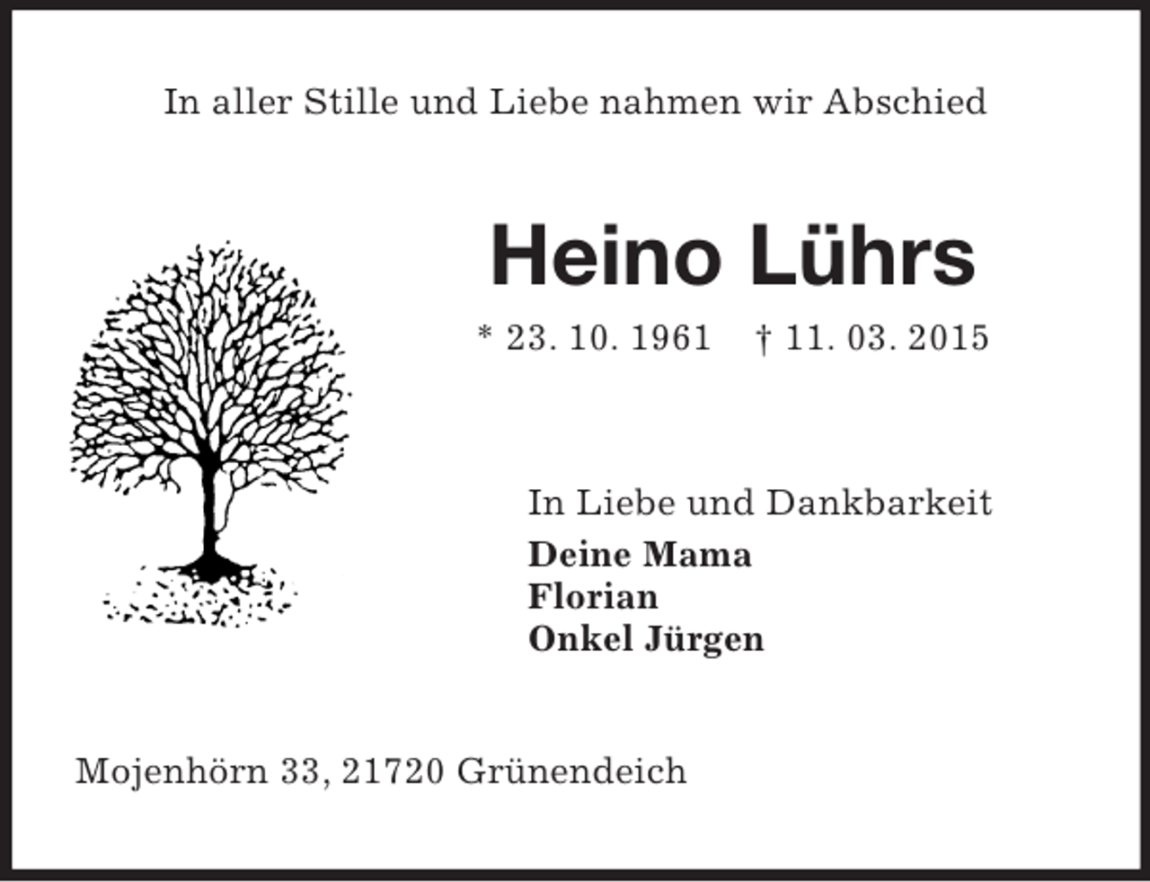 <p>In aller Stille und Liebe nahmen wir Abschied<br />Heino Lührs<br />* 23. 10. 1961 † 11. 03. 2015<br />In Liebe und Dankbarkeit<br />Deine Mama<br />Florian<br />Onkel Jürgen<br />Mojenhörn 33, 21720 Grünendeich</p>