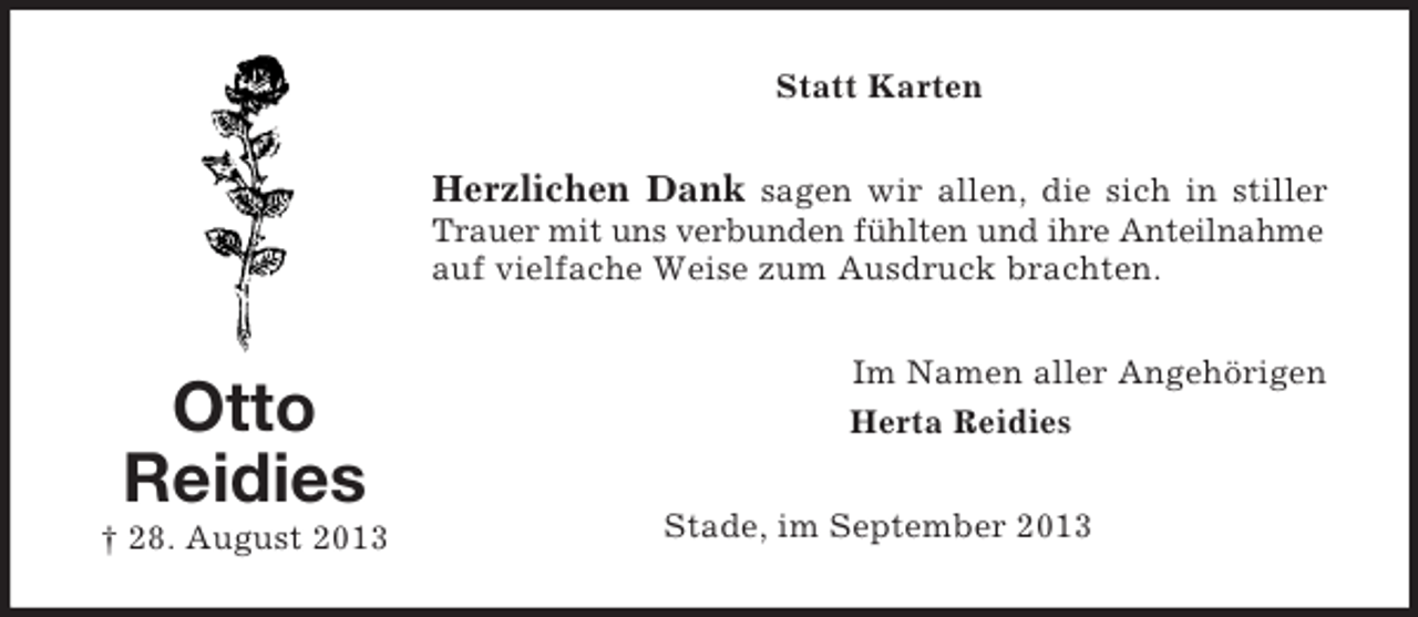 <p>Statt Karten</p><p>Herzlichen Dank sagen wir allen, die sich in stiller<br />Trauer mit uns verbunden fühlten und ihre Anteilnahme<br />auf vielfache Weise zum Ausdruck brachten.</p><p>Otto<br />Reidies<br />† 28. August 2013</p><p>Im Namen aller Angehörigen<br />Herta Reidies<br />Stade, im September 2013</p>