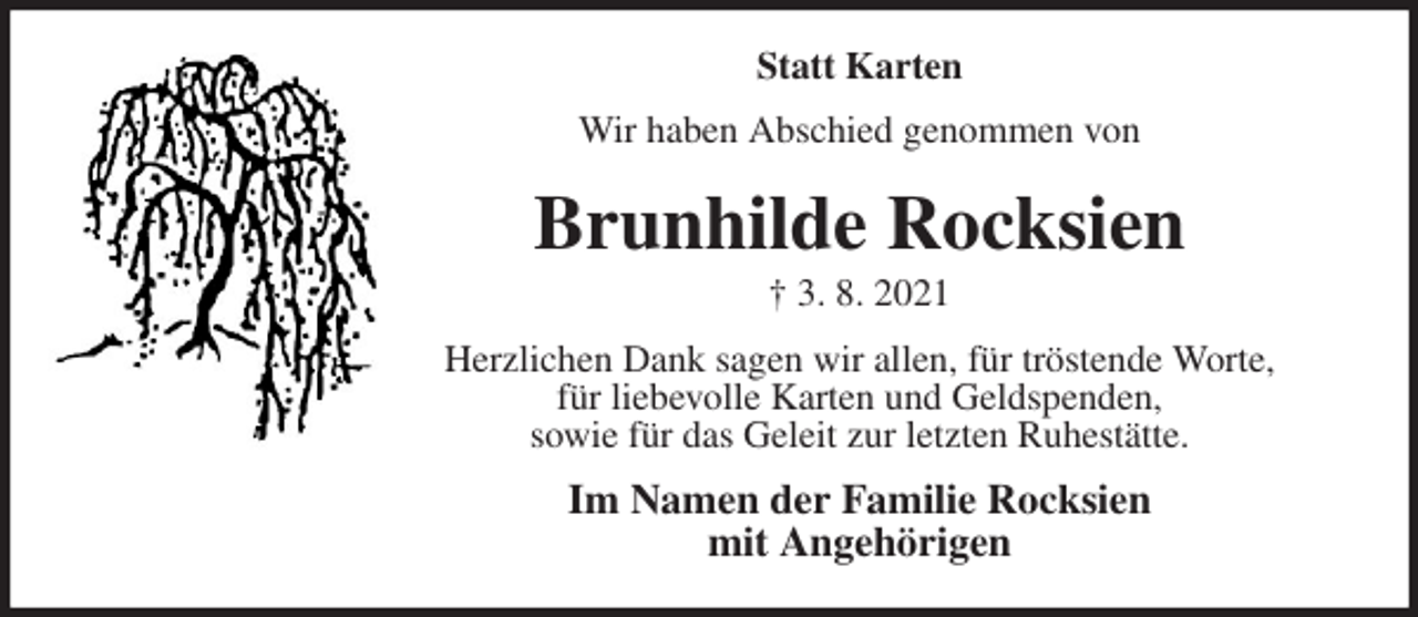 <p>Statt Karten<br />Wir haben Abschied genommen von<br />Brunhilde Rocksien<br />† 3. 8. 2021<br />Herzlichen Dank sagen wir allen, für tröstende Worte,<br />für liebevolle Karten und Geldspenden,<br />sowie für das Geleit zur letzten Ruhestätte.<br />Im Namen der Familie Rocksien<br />mit Angehörigen</p>