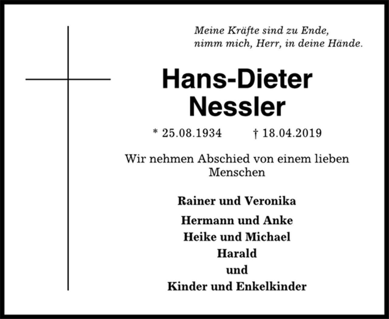 <p>Meine Kräfte sind zu Ende,<br />nimm mich, Herr, in deine Hände.<br />Hans-Dieter<br />Nessler<br />* 25.08.1934 † 18.04.2019<br />Wir nehmen Abschied von einem lieben<br />Menschen<br />Rainer und Veronika<br />Hermann und Anke<br />Heike und Michael<br />Harald<br />und<br />Kinder und Enkelkinder</p>