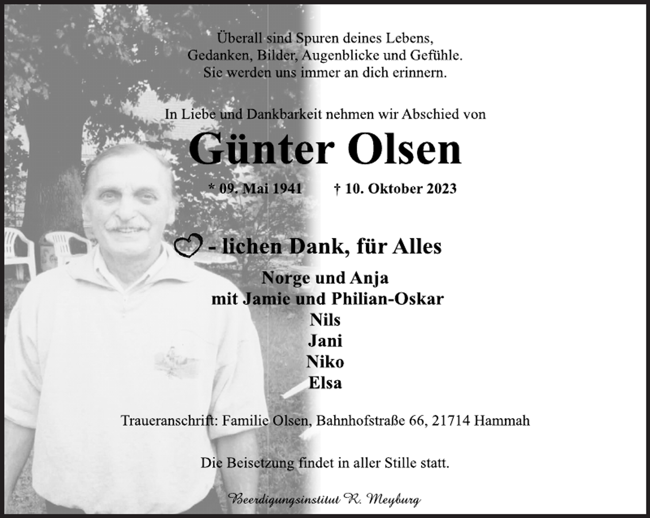 <p>Überall sind Spuren deines Lebens,<br />Gedanken, Bilder, Augenblicke und Gefühle.<br />Sie werden uns immer an dich erinnern.<br />In Liebe und Dankbarkeit nehmen wir Abschied von<br />Günter Olsen<br />* 09. Mai 1941 † 10. Oktober 2023<br />-- lichen Dank, für Alles<br />Norge und Anja<br />mit Jamie und Philian-Oskar<br />Nils<br />Jani<br />Niko<br />Elsa<br />Traueranschrift: Familie Olsen, Bahnhofstraße 66, 21714 Hammah<br />Die Beisetzung findet in aller Stille statt.<br />Beerdigungsinstitut R. Meyburg</p>