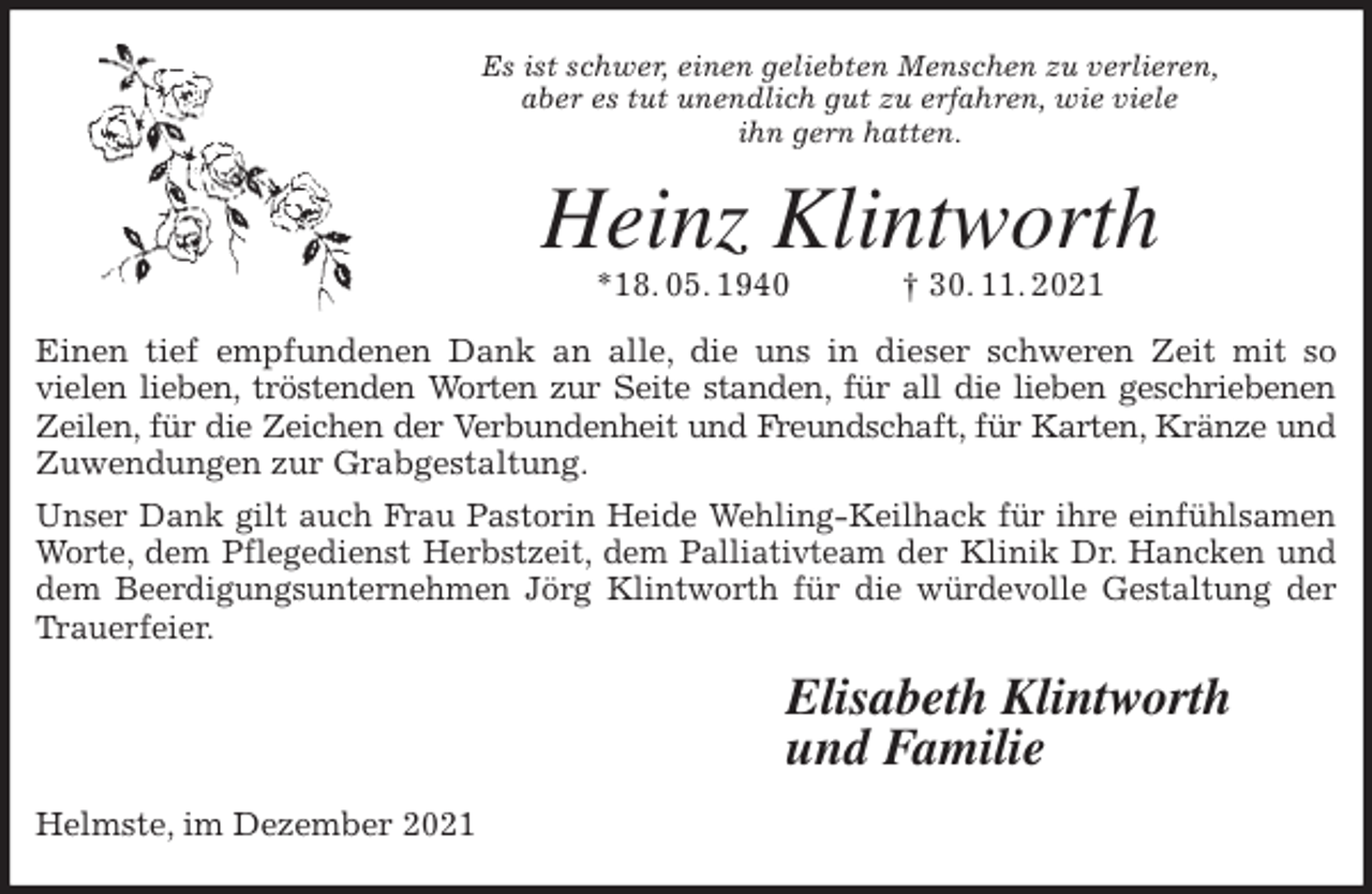 <p>Es ist schwer, einen geliebten Menschen zu verlieren,<br />aber es tut unendlich gut zu erfahren, wie viele<br />ihn gern hatten.<br />Heinz Klintworth<br />*18. 05. 1940 † 30. 11. 2021<br />Einen tief empfundenen Dank an alle, die uns in dieser schweren Zeit mit so<br />vielen lieben, tröstenden Worten zur Seite standen, für all die lieben geschriebenen<br />Zeilen, für die Zeichen der Verbundenheit und Freundschaft, für Karten, Kränze und<br />Zuwendungen zur Grabgestaltung.<br />Unser Dank gilt auch Frau Pastorin Heide Wehling-Keilhack für ihre einfühlsamen<br />Worte, dem Pflegedienst Herbstzeit, dem Palliativteam der Klinik Dr. Hancken und<br />dem Beerdigungsunternehmen Jörg Klintworth für die würdevolle Gestaltung der<br />Trauerfeier.<br />Elisabeth Klintworth<br />und Familie<br />Helmste, im Dezember 2021</p>