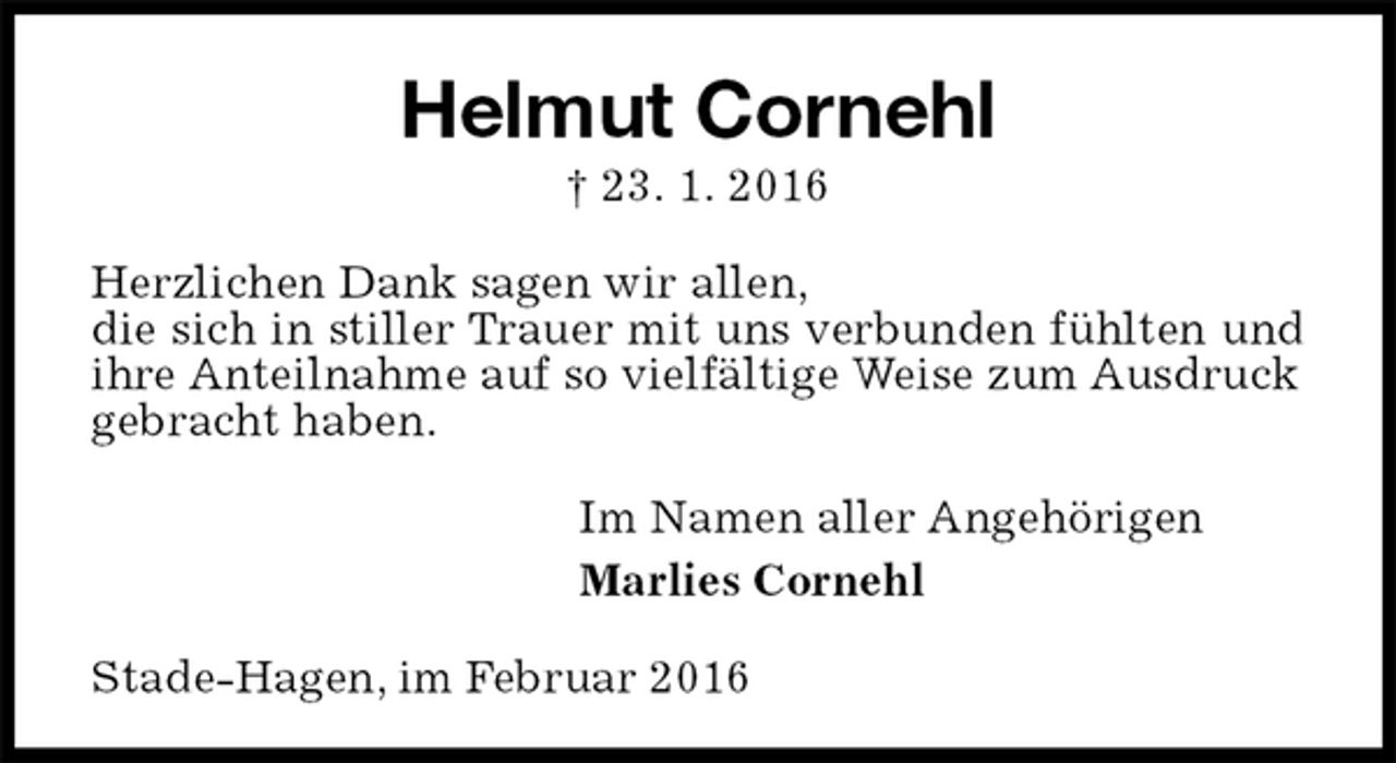 <p>Helmut Cornehl<br />† 23. 1. 2016<br />Herzlichen Dank sagen wir allen,<br />die sich in stiller Trauer mit uns verbunden fühlten und ihre Anteilnahme auf so vielfältige Weise zum Ausdruck<br />gebracht haben.<br />Im Namen aller Angehörigen<br />Marlies Cornehl<br />Stade-Hagen, im Februar 2016</p>