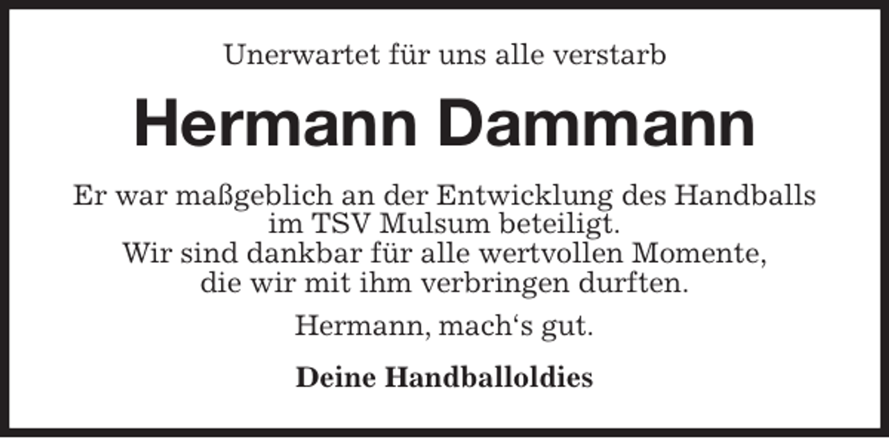 <p>Unerwartet für uns alle verstarb<br />Hermann Dammann<br />Er war maßgeblich an der Entwicklung des Handballs im TSV Mulsum beteiligt.<br />Wir sind dankbar für alle wertvollen Momente,<br />die wir mit ihm verbringen durften.<br />Hermann, mach‘s gut.<br />Deine Handballoldies</p>