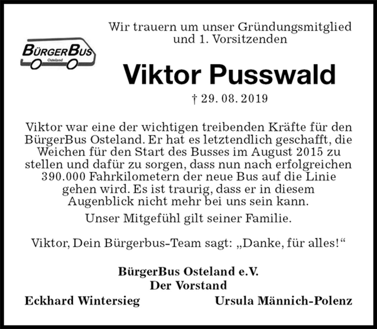 <p>Wir trauern um unser Gründungsmitglied und 1. Vorsitzenden<br />Viktor Pusswald<br />† 29. 08. 2019<br />Viktor war eine der wichtigen treibenden Kräfte für den<br />BürgerBus Osteland. Er hat es letztendlich geschafft, die<br />Weichen für den Start des Busses im August 2015 zu stellen und dafür zu sorgen, dass nun nach erfolgreichen 390.000 Fahrkilometern der neue Bus auf die Linie<br />gehen wird. Es ist traurig, dass er in diesem<br />Augenblick nicht mehr bei uns sein kann.<br />Unser Mitgefühl gilt seiner Familie.</p><p>Viktor, Dein Bürgerbus-Team sagt: „Danke, für alles!“<br />BürgerBus Osteland e.V.<br />Der Vorstand<br />Eckhard Wintersieg Ursula Männich-Polenz</p>