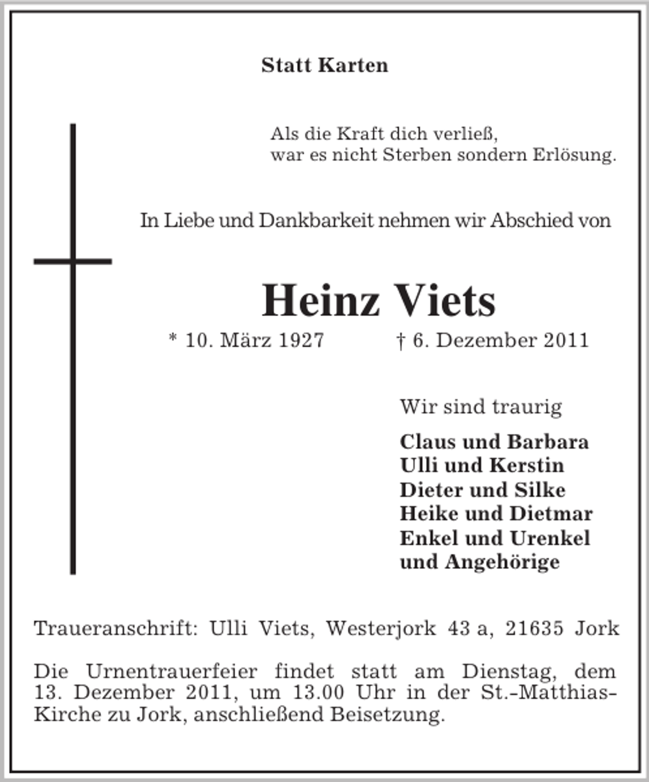 <p>Statt Karten<br />Als die Kraft dich verließ,<br />war es nicht Sterben sondern Erlösung.</p><p>In Liebe und Dankbarkeit nehmen wir Abschied von</p><p>Heinz Viets<br />* 10. März 1927</p><p>† 6. Dezember 2011<br />Wir sind traurig<br />Claus und Barbara<br />Ulli und Kerstin<br />Dieter und Silke<br />Heike und Dietmar<br />Enkel und Urenkel<br />und Angehörige</p><p>Traueranschrift: Ulli Viets, Westerjork 43 a, 21635 Jork<br />Die Urnentrauerfeier findet statt am Dienstag, dem<br />13. Dezember 2011, um 13.00 Uhr in der St.-MatthiasKirche zu Jork, anschließend Beisetzung.</p>