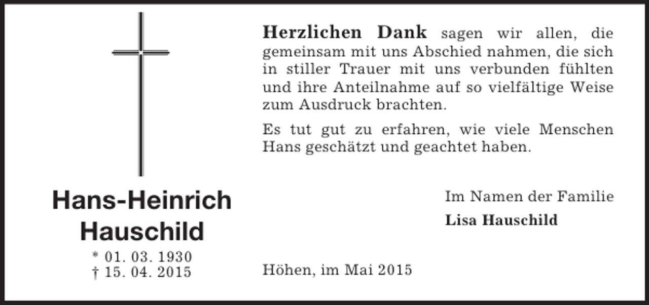 <p>Hans-Heinrich<br />Hauschild<br />* 01. 03. 1930<br />† 15. 04. 2015<br />Herzlichen Dank sagen wir allen, die<br />gemeinsam mit uns Abschied nahmen, die sich in stiller Trauer mit uns verbunden fühlten und ihre Anteilnahme auf so vielfältige Weise zum Ausdruck brachten.<br />Es tut gut zu erfahren, wie viele Menschen Hans geschätzt und geachtet haben.<br />Im Namen der Familie<br />Lisa Hauschild<br />Höhen, im Mai 2015</p>
