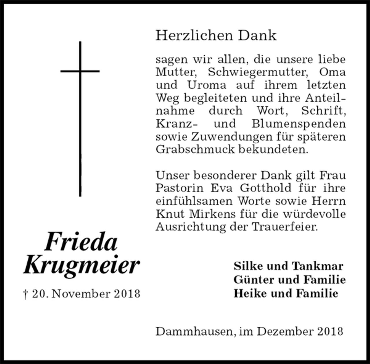 <p>Herzlichen Dank<br />sagen wir allen, die unsere liebe Mutter, Schwiegermutter, Oma und Uroma auf ihrem letzten Weg begleiteten und ihre Anteilnahme durch Wort, Schrift, Kranz- und Blumenspenden<br />sowie Zuwendungen für späteren Grabschmuck bekundeten.</p><p>Unser besonderer Dank gilt Frau Pastorin Eva Gotthold für ihre einfühlsamen Worte sowie Herrn Knut Mirkens für die würdevolle Ausrichtung der Trauerfeier.<br />Dammhausen, im Dezember 2018<br />Silke und Tankmar<br />Günter und Familie<br />Heike und Familie</p><p>Frieda<br />Krugmeier<br />† 20. November 2018</p>