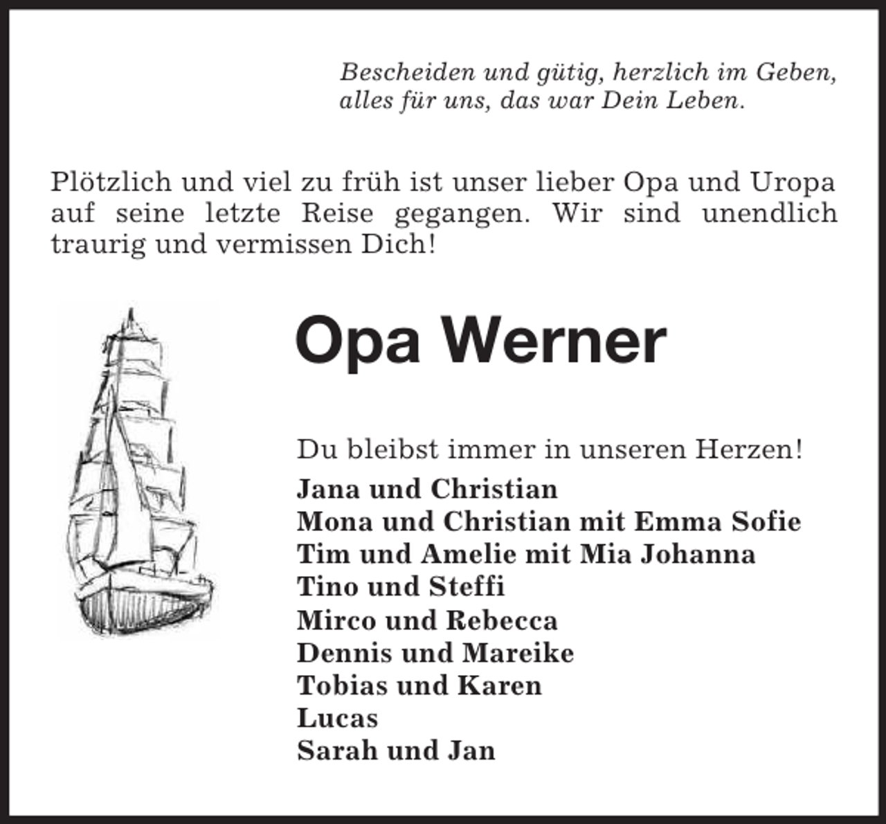 <p>Bescheiden und gütig, herzlich im Geben,<br />alles für uns, das war Dein Leben.<br />Plötzlich und viel zu früh ist unser lieber Opa und Uropa auf seine letzte Reise gegangen. Wir sind unendlich<br />traurig und vermissen Dich!<br />Opa Werner<br />Du bleibst immer in unseren Herzen!<br />Jana und Christian<br />Mona und Christian mit Emma Sofie<br />Tim und Amelie mit Mia Johanna<br />Tino und Steffi<br />Mirco und Rebecca<br />Dennis und Mareike<br />Tobias und Karen<br />Lucas<br />Sarah und Jan</p>