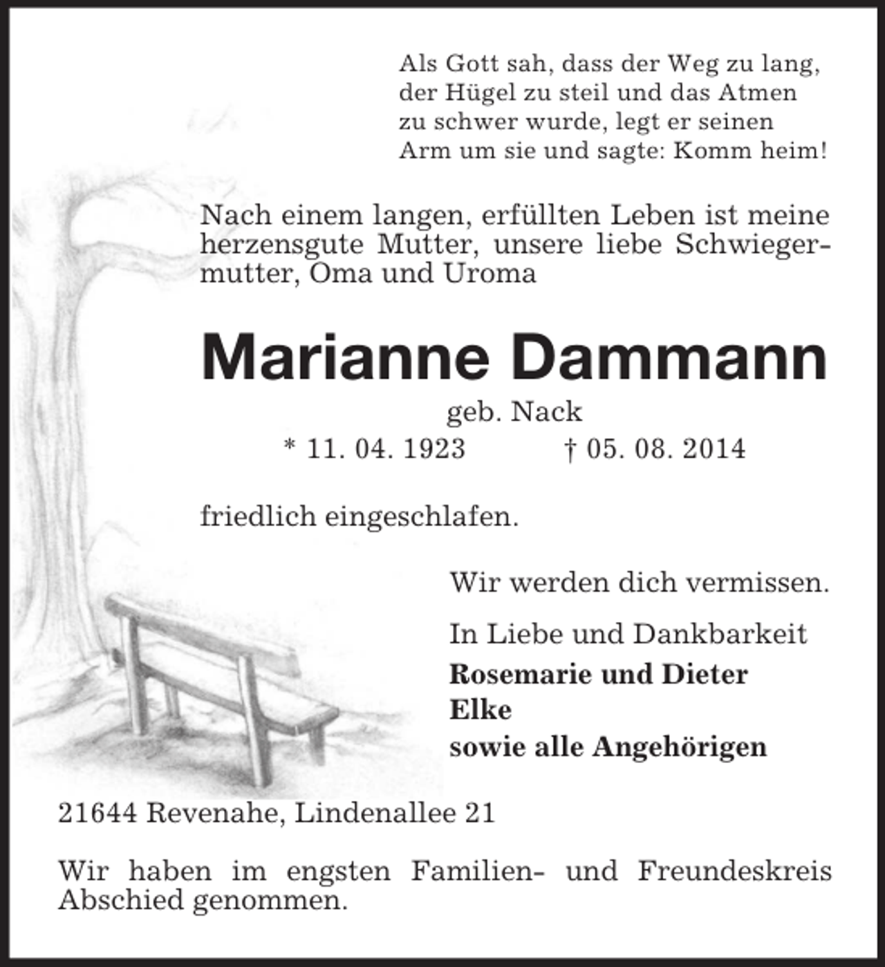 <p>Als Gott sah, dass der Weg zu lang,<br />der Hügel zu steil und das Atmen<br />zu schwer wurde, legt er seinen<br />Arm um sie und sagte: Komm heim!<br />Nach einem langen, erfüllten Leben ist meine herzensgute Mutter, unsere liebe Schwiegermutter, Oma und Uroma<br />Marianne Dammann<br />geb. Nack<br />* 11. 04. 1923 † 05. 08. 2014<br />friedlich eingeschlafen.<br />Wir werden dich vermissen.<br />In Liebe und Dankbarkeit<br />Rosemarie und Dieter<br />Elke<br />sowie alle Angehörigen<br />21644 Revenahe, Lindenallee 21</p><p>Wir haben im engsten Familien- und Freundeskreis<br />Abschied genommen.</p>