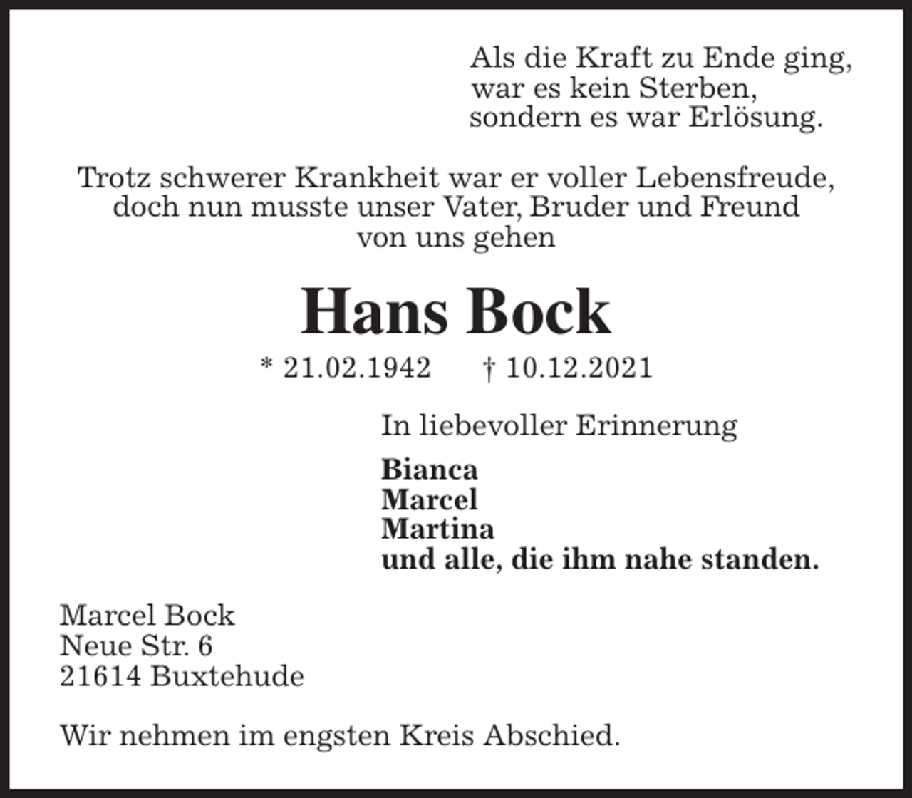 <p>Als die Kraft zu Ende ging,<br />war es kein Sterben,<br />sondern es war Erlösung.</p>
<p>Trotz schwerer Krankheit war er voller Lebensfreude,<br />doch nun musste unser Vater, Bruder und Freund<br />von uns gehen<br />Hans Bock<br />* 21.02.1942 † 10.12.2021<br />In liebevoller Erinnerung<br />Bianca<br />Marcel<br />Martina<br />und alle, die ihm nahe standen.<br />Marcel Bock<br />Neue Str. 6<br />21614 Buxtehude</p>
<p>Wir nehmen im engsten Kreis Abschied.</p>