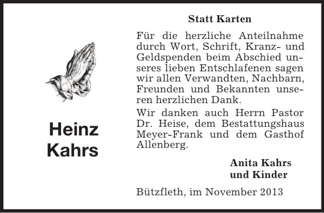 <p>Statt Karten</p><p>Heinz<br />Kahrs</p><p>Für die herzliche Anteilnahme<br />durch Wort, Schrift, Kranz- und<br />Geldspenden beim Abschied unseres lieben Entschlafenen sagen<br />wir allen Verwandten, Nachbarn,<br />Freunden und Bekannten unseren herzlichen Dank.<br />Wir danken auch Herrn Pastor<br />Dr. Heise, dem Bestattungshaus<br />Meyer-Frank und dem Gasthof<br />Allenberg.<br />Anita Kahrs<br />und Kinder<br />Bützfleth, im November 2013</p>