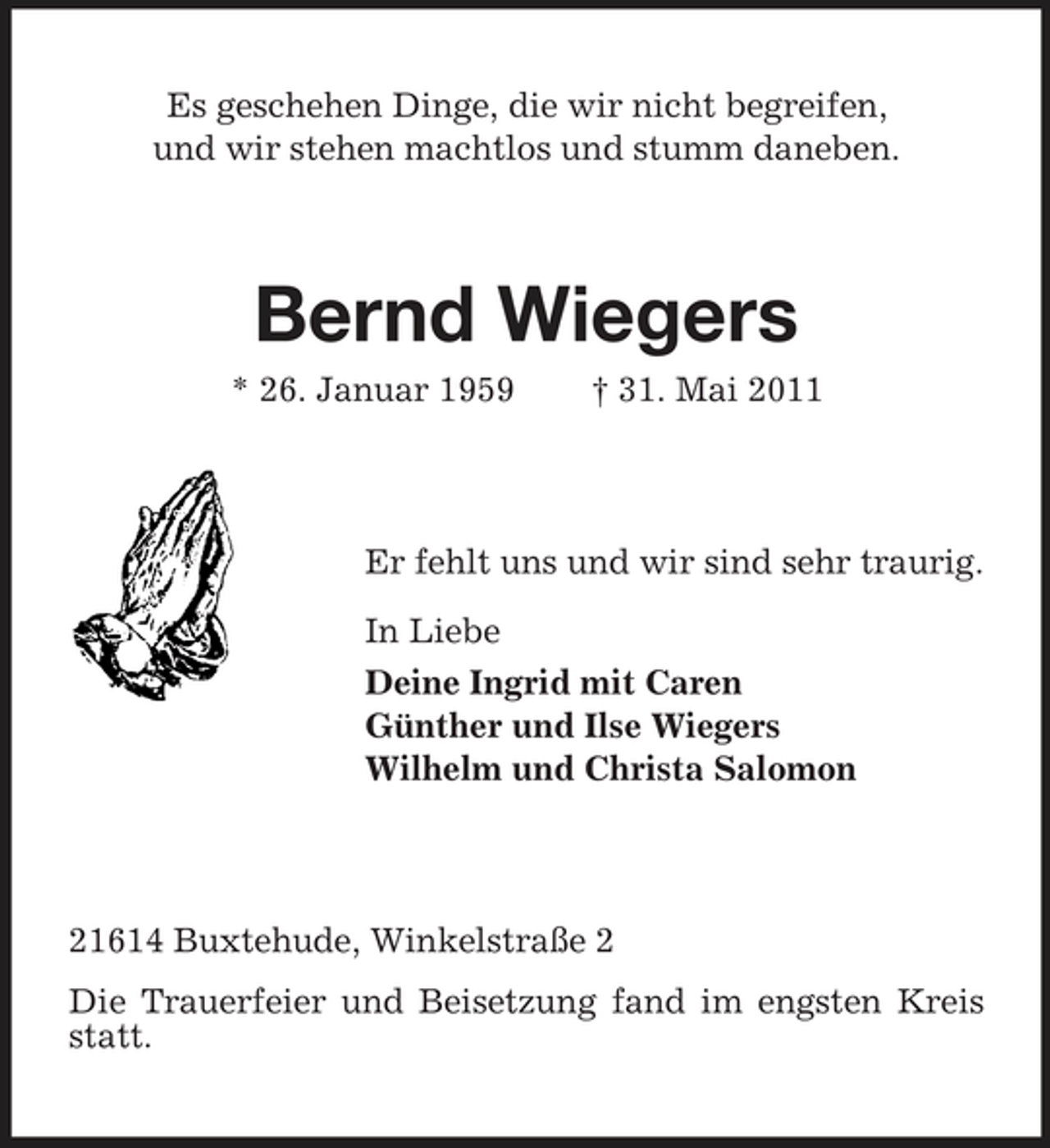 <p>Es geschehen Dinge, die wir nicht begreifen, und wir stehen machtlos und stumm daneben.</p><p>Bernd Wiegers<br />* 26. Januar 1959 † 31. Mai 2011 Er fehlt uns und wir sind sehr traurig. In Liebe Deine Ingrid mit Caren Günther und Ilse Wiegers Wilhelm und Christa Salomon</p><p>21614 Buxtehude, Winkelstraße 2 Die Trauerfeier und Beisetzung fand im engsten Kreis statt.</p>