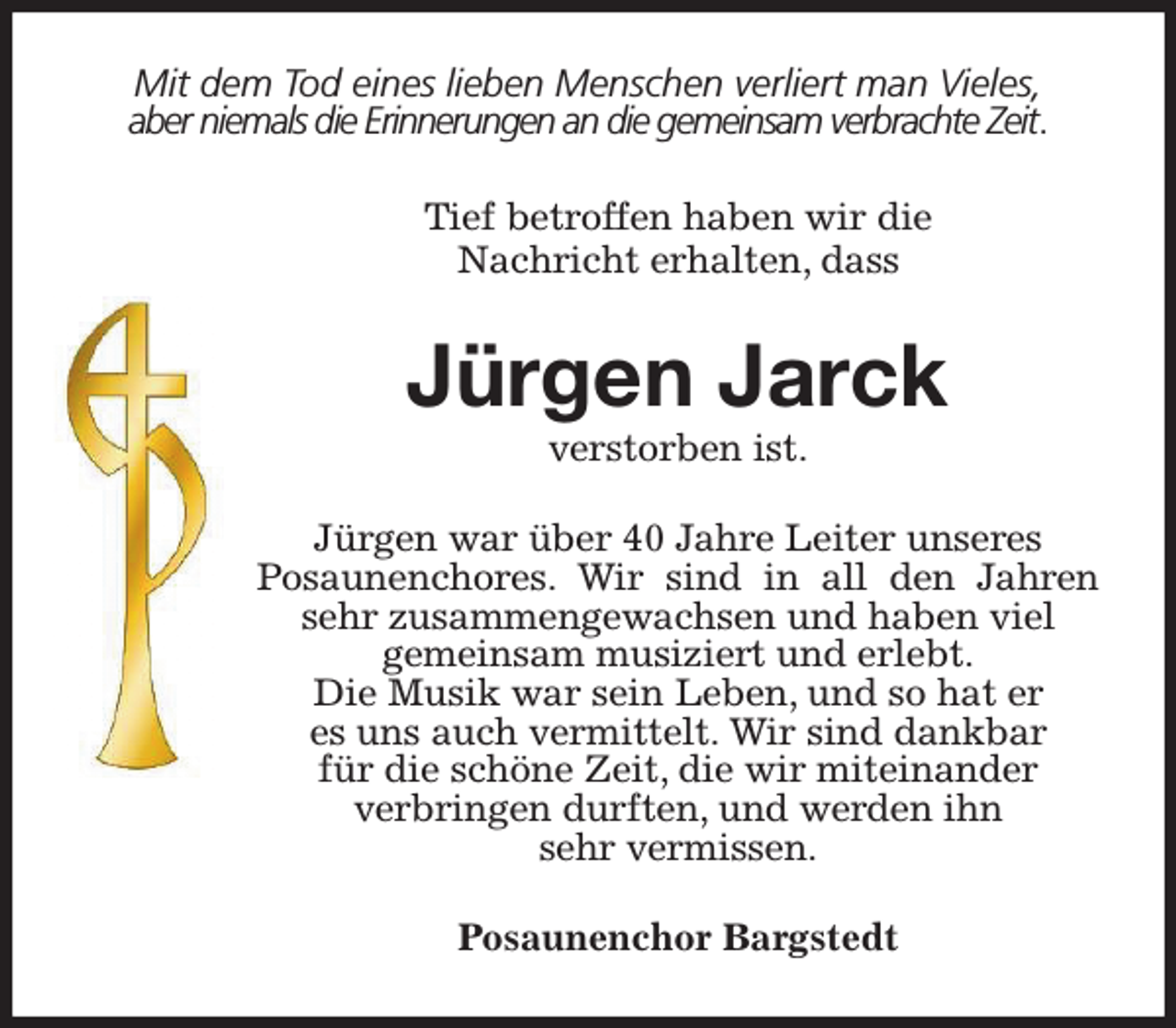 <p>Mit dem Tod eines lieben Menschen verliert man Vieles,<br />aber niemals die Erinnerungen an die gemeinsam verbrachte Zeit.<br />Tief betroffen haben wir die<br />Nachricht erhalten, dass<br />Jürgen Jarck<br />verstorben ist.<br />Jürgen war über 40 Jahre Leiter unseres<br />Posaunenchores. Wir sind in all den Jahren sehr zusammengewachsen und haben viel<br />gemeinsam musiziert und erlebt.<br />Die Musik war sein Leben, und so hat er<br />es uns auch vermittelt. Wir sind dankbar<br />für die schöne Zeit, die wir miteinander<br />verbringen durften, und werden ihn<br />sehr vermissen.<br />Posaunenchor Bargstedt</p>