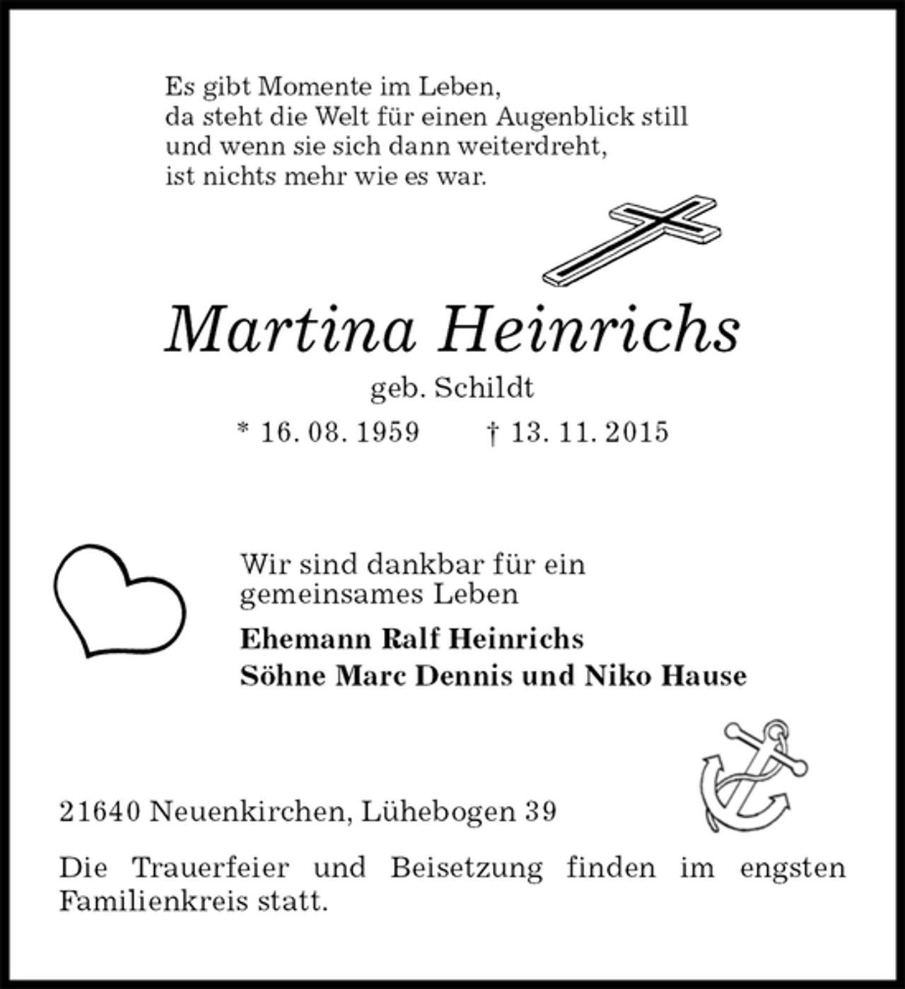 <p>Es gibt Momente im Leben,<br />da steht die Welt für einen Augenblick still<br />und wenn sie sich dann weiterdreht,<br />ist nichts mehr wie es war.<br />Martina Heinrichs<br />geb. Schildt<br />* 16. 08. 1959 † 13. 11. 2015<br />Wir sind dankbar für ein<br />gemeinsames Leben<br />Ehemann Ralf Heinrichs<br />Söhne Marc Dennis und Niko Hause<br />21640 Neuenkirchen, Lühebogen 39<br />Die Trauerfeier und Beisetzung finden im engsten<br />Familienkreis statt.</p>