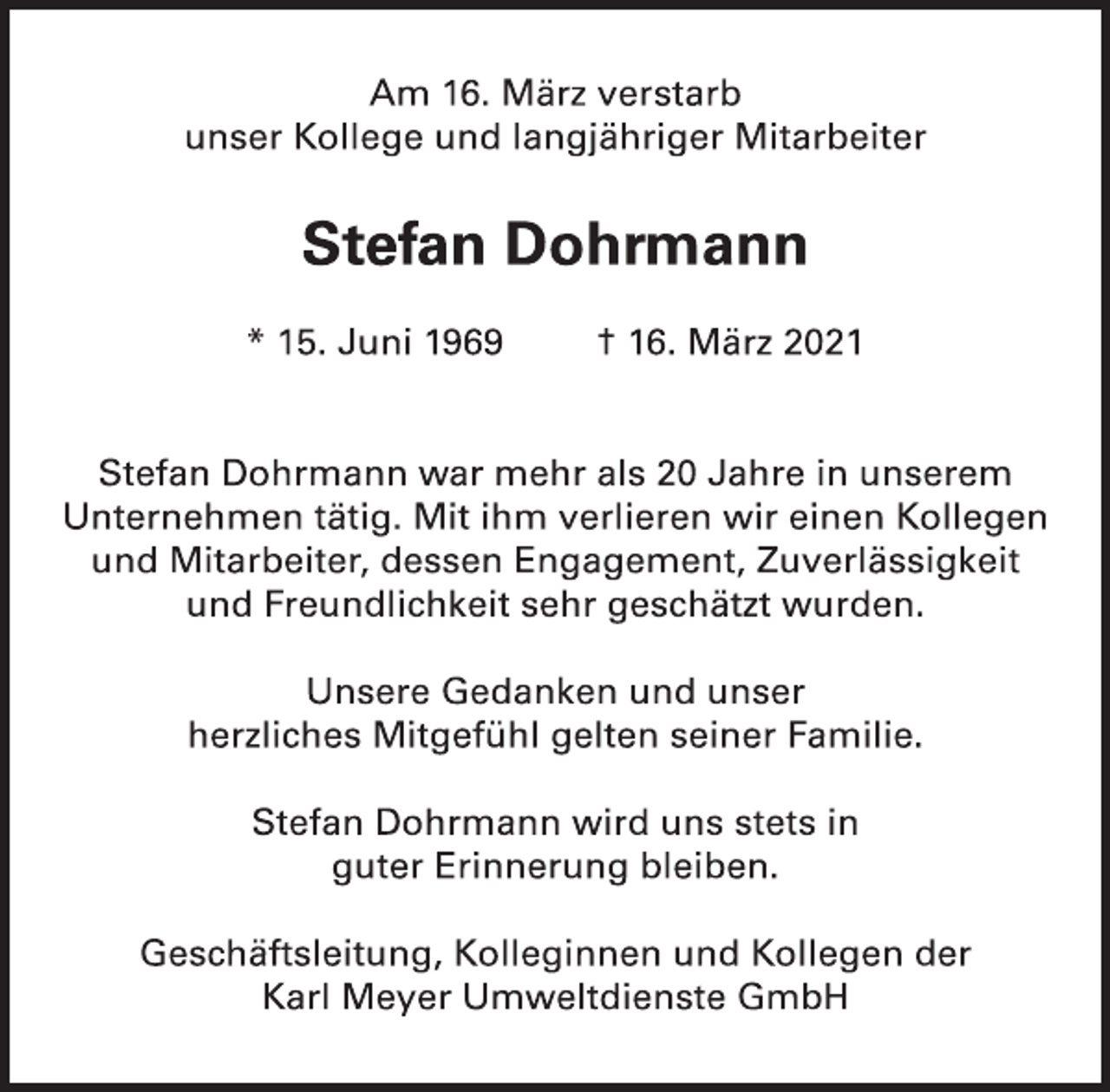 <p>Am 16. März verstarb<br />unser Kollege und langjähriger Mitarbeiter</p>
<p>Stefan Dohrmann</p>
<p>* 15. Juni 1969 † 16. März 2021<br />Stefan Dohrmann war mehr als 20 Jahre in unserem<br />Unternehmen tätig. Mit ihm verlieren wir einen Kollegen<br />und Mitarbeiter, dessen Engagement, Zuverlässigkeit<br />und Freundlichkeit sehr geschätzt wurden.</p>
<p>Unsere Gedanken und unser<br />herzliches Mitgefühl gelten seiner Familie.<br />Stefan Dohrmann wird uns stets in<br />guter Erinnerung bleiben.</p>
<p>Geschäftsleitung, Kolleginnen und Kollegen der</p>
<p>Karl Meyer Umweltdienste GmbH</p>