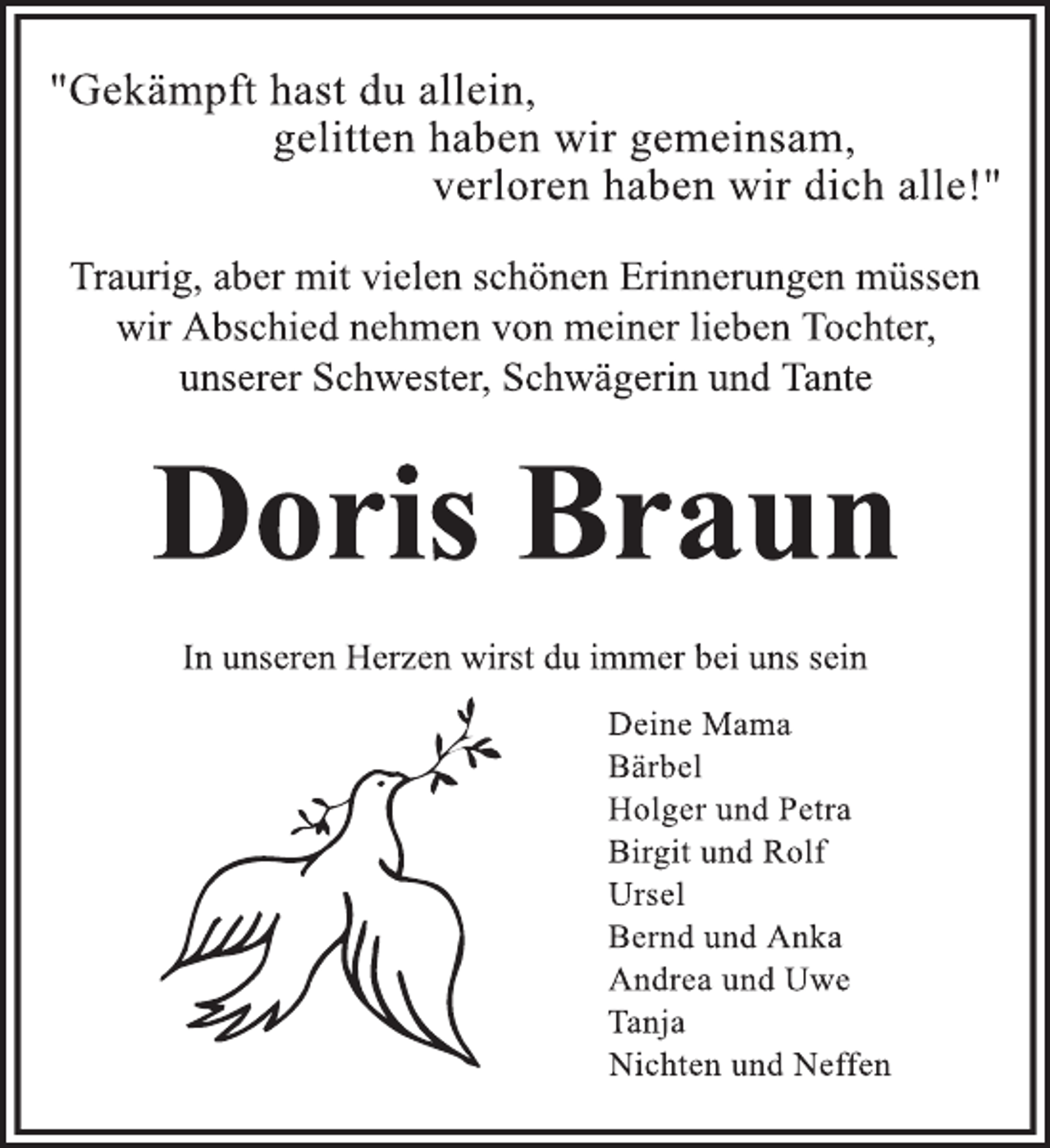 <p>"Gekämpft hast du allein,<br />gelitten haben wir gemeinsam,<br />verloren haben wir dich alle!"<br />Traurig, aber mit vielen schönen Erinnerungen müssen wir Abschied nehmen von meiner lieben Tochter, unserer Schwester, Schwägerin und Tante<br />Doris Braun<br />In unseren Herzen wirst du immer bei uns sein<br />Deine Mama<br />Bärbel<br />Holger und Petra<br />Birgit und Rolf<br />Ursel<br />Bernd und Anka<br />Andrea und Uwe<br />Tanja<br />Nichten und Neffen</p>