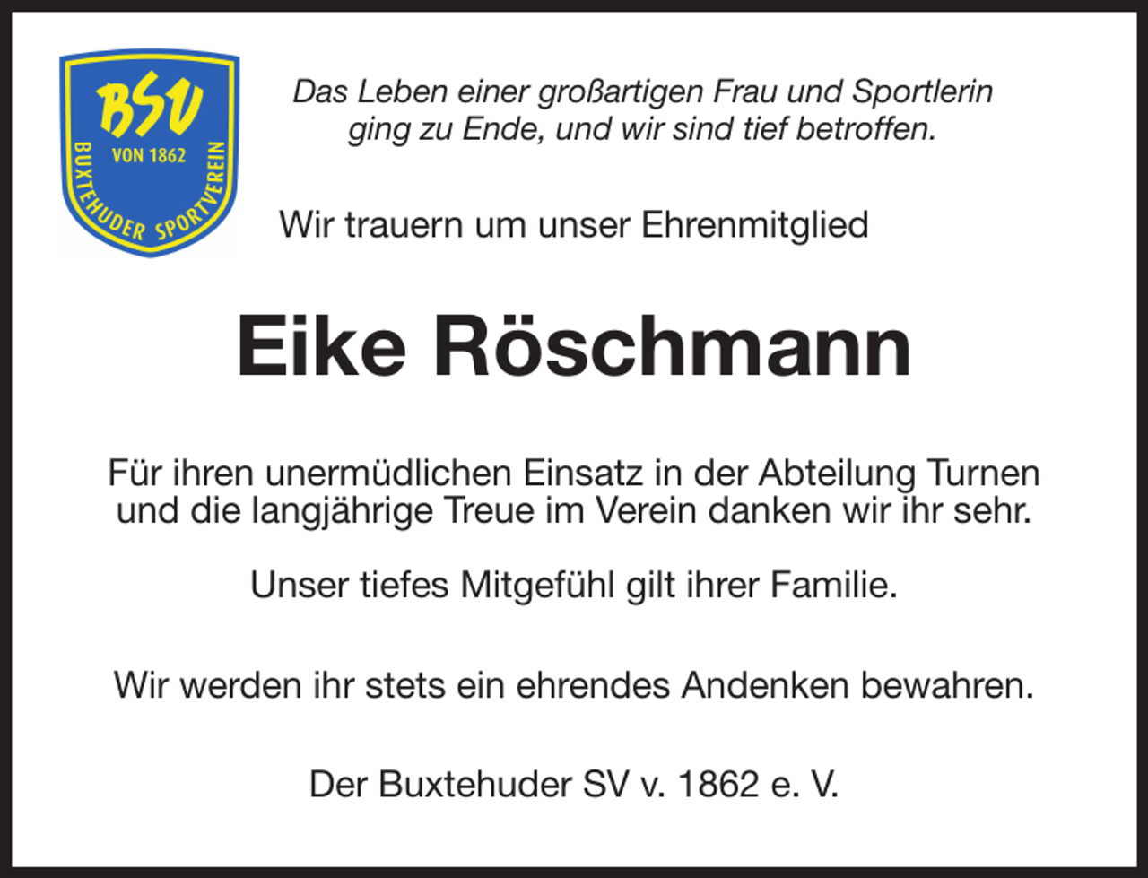 <p>Das Leben einer großartigen Frau und Sportlerin<br />ging zu Ende, und wir sind tief betroffen.<br />Wir trauern um unser Ehrenmitglied<br />Eike Röschmann<br />Für ihren unermüdlichen Einsatz in der Abteilung Turnen und die langjährige Treue im Verein danken wir ihr sehr.<br />Unser tiefes Mitgefühl gilt ihrer Familie.<br />Wir werden ihr stets ein ehrendes Andenken bewahren.<br />Der Buxtehuder SV v. 1862 e. V.</p>