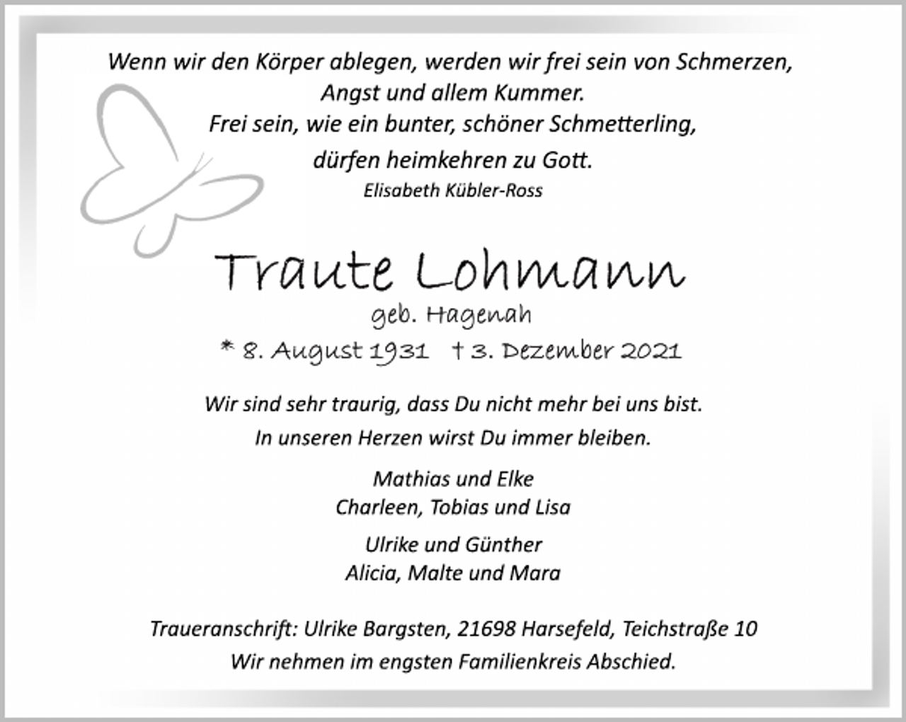 <p>Wenn wir den Körper ablegen, werden wir frei sein von Schmerzen,<br />Angst und allem Kummer.<br />Frei sein, wie ein bunter, schöner Schmetterling,<br />dürfen heimkehren zu Gott.<br />Elisabeth Kübler-Ross<br />Traute Lohmann<br />geb. Hagenah<br />* 8. August 1931 † 3. Dezember 2021<br />Wir sind sehr traurig, dass Du nicht mehr bei uns bist.<br />In unseren Herzen wirst Du immer bleiben.<br />Mathias und Elke<br />Charleen, Tobias und Lisa<br />Ulrike und Günther<br />Alicia, Malte und Mara<br />Traueranschri: Ulrike Bargsten, 21698 Harsefeld, Teichstraße 10<br />Wir nehmen im engsten Familienkreis Abschied.</p>