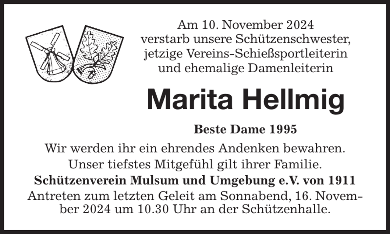 <p>Am 10. November 2024<br />verstarb unsere Schützenschwester,<br />jetzige Vereins-Schießsportleiterin<br />und ehemalige Damenleiterin<br />Marita Hellmig<br />Beste Dame 1995</p><p>Wir werden ihr ein ehrendes Andenken bewahren.<br />Unser tiefstes Mitgefühl gilt ihrer Familie.<br />Schützenverein Mulsum und Umgebung e.V. von 1911<br />Antreten zum letzten Geleit am Sonnabend, 16. November 2024 um 10.30 Uhr an der Schützenhalle.</p>