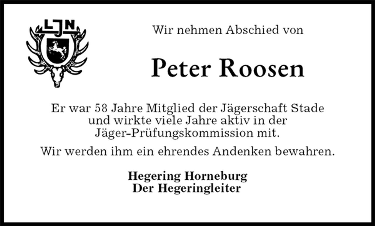 <p>Wir nehmen Abschied von<br />Peter Roosen<br />Er war 58 Jahre Mitglied der Jägerschaft Stade<br />und wirkte viele Jahre aktiv in der<br />Jäger-Prüfungskommission mit.<br />Wir werden ihm ein ehrendes Andenken bewahren.</p><p>Hegering Horneburg<br />Der Hegeringleiter</p>