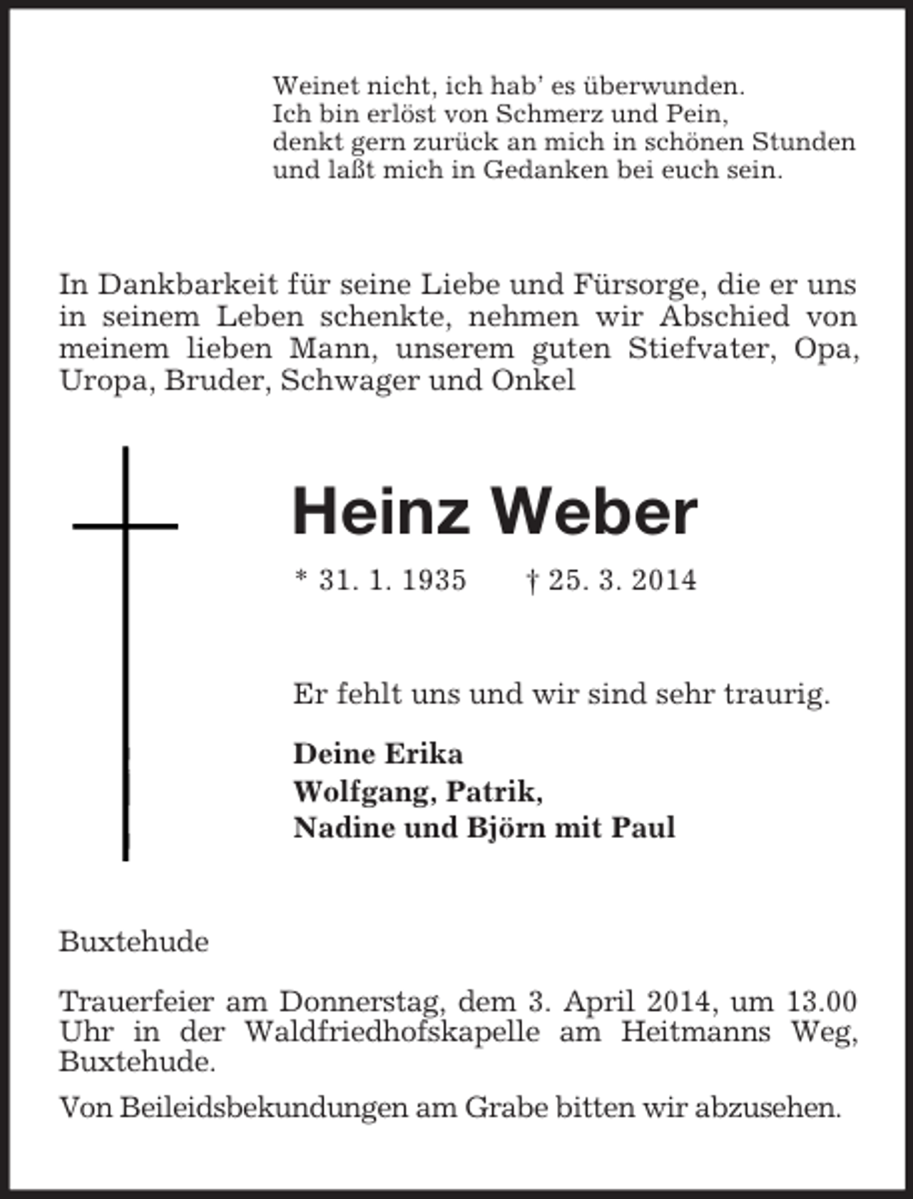 <p>Weinet nicht, ich hab’ es überwunden.<br />Ich bin erlöst von Schmerz und Pein,<br />denkt gern zurück an mich in schönen Stunden<br />und laßt mich in Gedanken bei euch sein.<br />In Dankbarkeit für seine Liebe und Fürsorge, die er uns in seinem Leben schenkte, nehmen wir Abschied von meinem lieben Mann, unserem guten Stiefvater, Opa, Uropa, Bruder, Schwager und Onkel<br />Heinz Weber<br />* 31. 1. 1935 † 25. 3. 2014<br />Er fehlt uns und wir sind sehr traurig.</p><p>Deine Erika<br />Wolfgang, Patrik,<br />Nadine und Björn mit Paul<br />Buxtehude</p><p>Trauerfeier am Donnerstag, dem 3. April 2014, um 13.00 Uhr in der Waldfriedhofskapelle am Heitmanns Weg, Buxtehude.<br />Von Beileidsbekundungen am Grabe bitten wir abzusehen.</p>