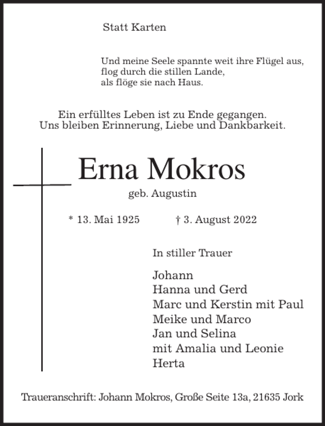 <p>Statt Karten<br />Und meine Seele spannte weit ihre Flügel aus,<br />flog durch die stillen Lande,<br />als flöge sie nach Haus.<br />Ein erfülltes Leben ist zu Ende gegangen.<br />Uns bleiben Erinnerung, Liebe und Dankbarkeit.<br />Erna Mokros<br />geb. Augustin</p><p>* 13. Mai 1925 † 3. August 2022<br />In stiller Trauer<br />Johann<br />Hanna und Gerd<br />Marc und Kerstin mit Paul<br />Meike und Marco<br />Jan und Selina<br />mit Amalia und Leonie<br />Herta<br />Traueranschrift: Johann Mokros, Große Seite 13a, 21635 Jork</p>