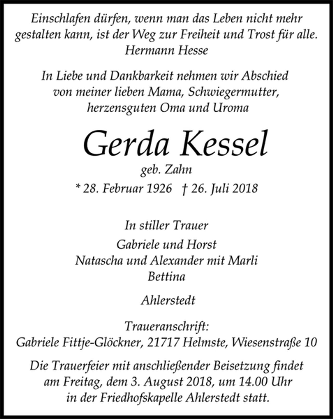 <p>Einschlafen dürfen, wenn man das Leben nicht mehr<br />gestalten kann, ist der Weg zur Freiheit und Trost für alle.<br />Hermann Hesse<br />In Liebe und Dankbarkeit nehmen wir Abschied<br />von meiner lieben Mama, Schwiegermutter,<br />herzensguten Oma und Uroma<br />Gerda Kessel<br />geb. Zahn<br />* 28. Februar 1926 † 26. Juli 2018<br />In stiller Trauer<br />Gabriele und Horst<br />Natascha und Alexander mit Marli<br />Bettina<br />Ahlerstedt<br />Traueranschrift:<br />Gabriele Fittje-Glöckner, 21717 Helmste, Wiesenstraße 10<br />Die Trauerfeier mit anschließender Beisetzung findet<br />am Freitag, dem 3. August 2018, um 14.00 Uhr<br />in der Friedhofskapelle Ahlerstedt statt.</p>
