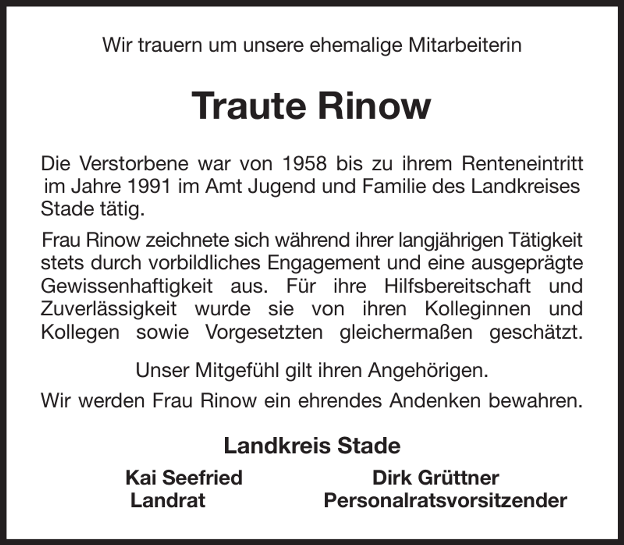 <p>Wir trauern um unsere ehemalige Mitarbeiterin<br />Traute Rinow<br />Die Verstorbene war von 1958 bis zu ihrem Renteneintritt<br />im Jahre 1991 im Amt Jugend und Familie des Landkreises<br />Stade tätig.<br />Frau Rinow zeichnete sich während ihrer langjährigen Tätigkeit<br />stets durch vorbildliches Engagement und eine ausgeprägte<br />Gewissenhaftigkeit aus. Für ihre Hilfsbereitschaft und<br />Zuverlässigkeit wurde sie von ihren Kolleginnen und<br />Kollegen sowie Vorgesetzten gleichermaßen geschätzt.<br />Unser Mitgefühl gilt ihren Angehörigen.<br />Wir werden Frau Rinow ein ehrendes Andenken bewahren.<br />Landkreis Stade<br />Kai Seefried Dirk Grüttner<br />Landrat Personalratsvorsitzender</p>