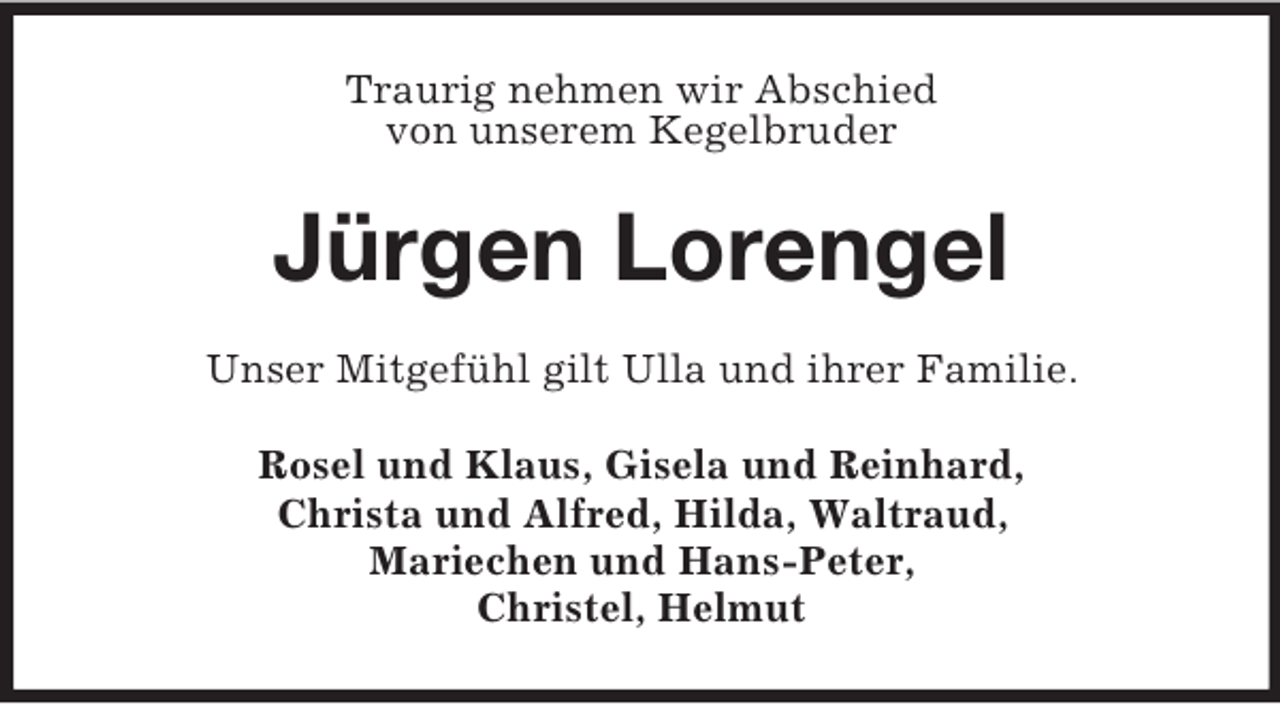 <p>Traurig nehmen wir Abschied<br />von unserem Kegelbruder<br />Jürgen Lorengel<br />Unser Mitgefühl gilt Ulla und ihrer Familie.<br />Rosel und Klaus, Gisela und Reinhard,<br />Christa und Alfred, Hilda, Waltraud,<br />Mariechen und Hans-Peter,<br />Christel, Helmut</p>
