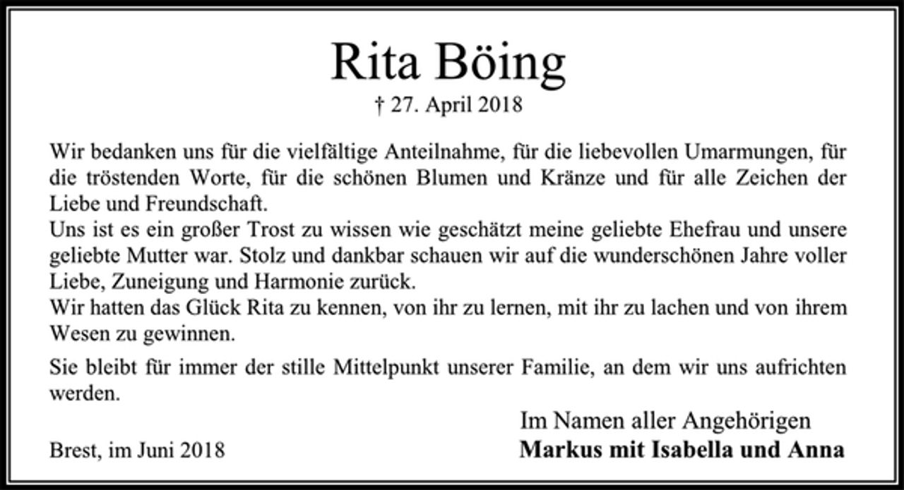 <p>Rita Böing<br />† 27. April 2018<br />Wir bedanken uns für die vielfältige Anteilnahme, für die liebevollen Umarmungen, für die tröstenden Worte, für die schönen Blumen und Kränze und für alle Zeichen der Liebe und Freundschaft.<br />Uns ist es ein großer Trost zu wissen wie geschätzt meine geliebte Ehefrau und unsere geliebte Mutter war. Stolz und dankbar schauen wir auf die wunderschönen Jahre voller Liebe, Zuneigung und Harmonie zurück.<br />Wir hatten das Glück Rita zu kennen, von ihr zu lernen, mit ihr zu lachen und von ihrem Wesen zu gewinnen.<br />Sie bleibt für immer der stille Mittelpunkt unserer Familie, an dem wir uns aufrichten werden.<br />Im Namen aller Angehörigen<br />Markus mit Isabella und Anna<br />Brest, im Juni 2018</p>
