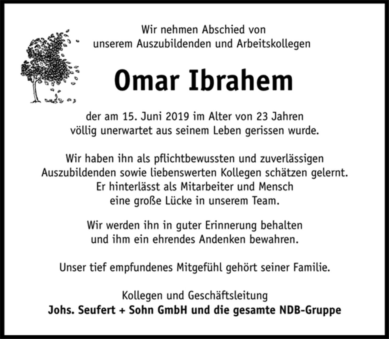 <p>Wir nehmen Abschied von<br />unserem Auszubildenden und Arbeitskollegen<br />Omar Ibrahem<br />der am 15. Juni 2019 im Alter von 23 Jahren<br />völlig unerwartet aus seinem Leben gerissen wurde.<br />Wir haben ihn als pflichtbewussten und zuverlässigen<br />Auszubildenden sowie liebenswerten Kollegen schätzen gelernt.<br />Er hinterlässt als Mitarbeiter und Mensch<br />eine große Lücke in unserem Team.<br />Wir werden ihn in guter Erinnerung behalten<br />und ihm ein ehrendes Andenken bewahren.<br />Unser tief empfundenes Mitgefühl gehört seiner Familie.<br />Kollegen und Geschäftsleitung<br />Johs. Seufert + Sohn GmbH und die gesamte NDB-Gruppe</p>