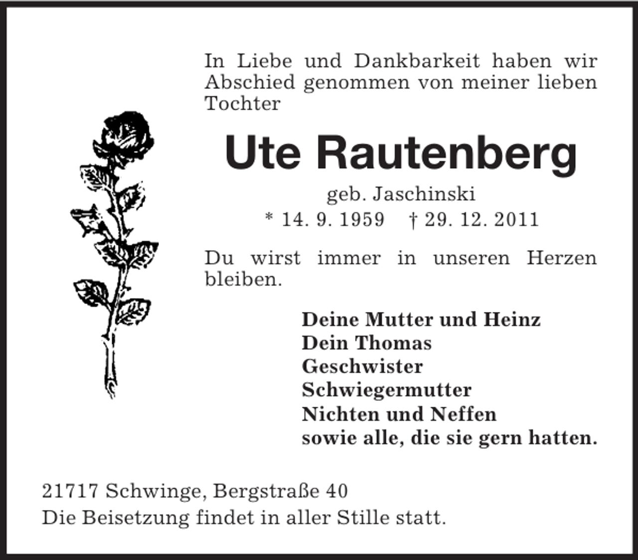 <p>In Liebe und Dankbarkeit haben wir Abschied genommen von meiner lieben Tochter<br />Ute Rautenberg<br />geb. Jaschinski<br />* 14. 9. 1959 † 29. 12. 2011<br />Du wirst immer in unseren Herzen bleiben.<br />Deine Mutter und Heinz<br />Dein Thomas<br />Geschwister<br />Schwiegermutter<br />Nichten und Neffen<br />sowie alle, die sie gern hatten.<br />21717 Schwinge, Bergstraße 40<br />Die Beisetzung findet in aller Stille statt.</p>
