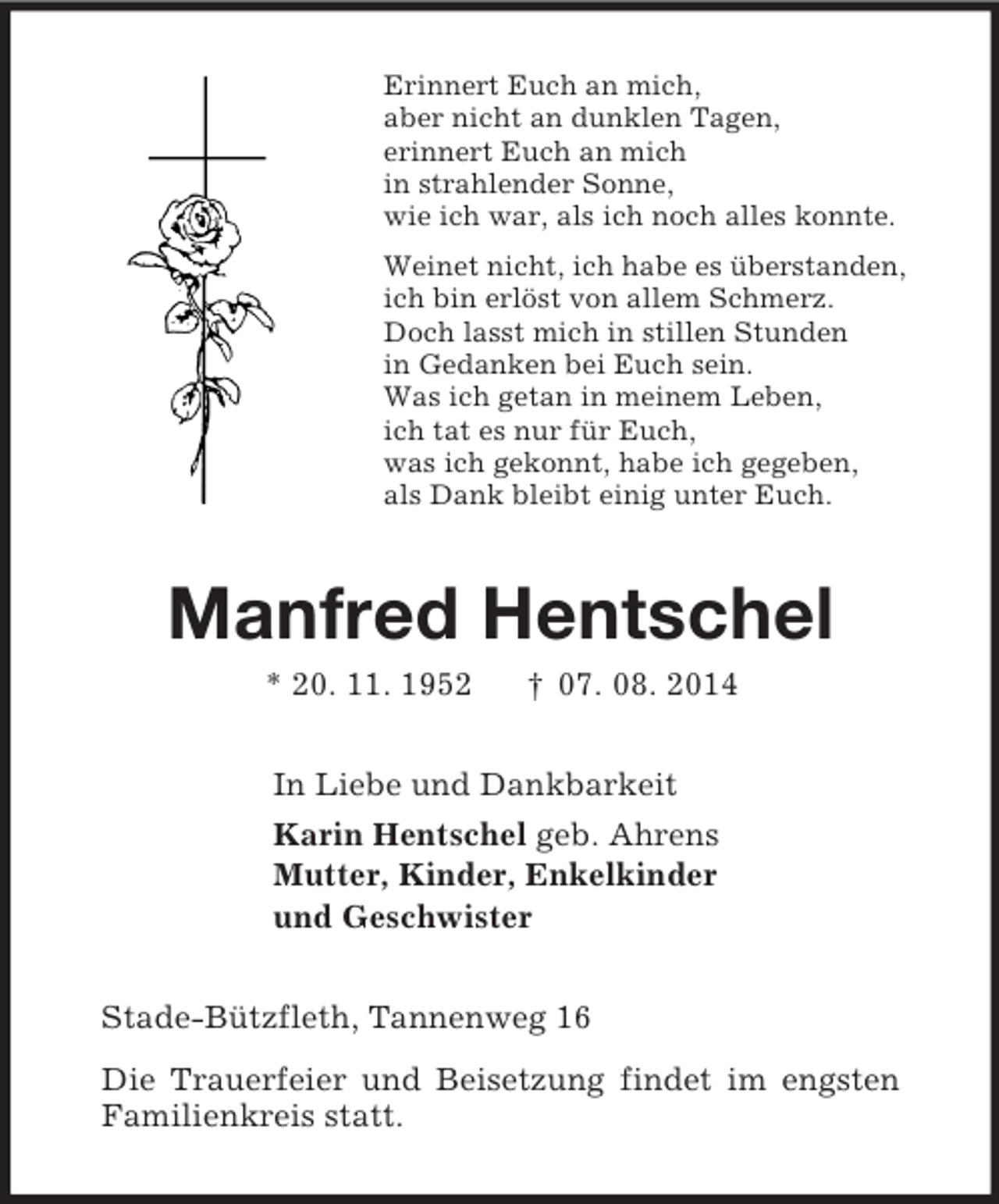<p>Erinnert Euch an mich,<br />aber nicht an dunklen Tagen,<br />erinnert Euch an mich<br />in strahlender Sonne,<br />wie ich war, als ich noch alles konnte.<br />Weinet nicht, ich habe es überstanden,<br />ich bin erlöst von allem Schmerz.<br />Doch lasst mich in stillen Stunden<br />in Gedanken bei Euch sein.<br />Was ich getan in meinem Leben,<br />ich tat es nur für Euch,<br />was ich gekonnt, habe ich gegeben,<br />als Dank bleibt einig unter Euch.<br />Manfred Hentschel<br />* 20. 11. 1952 † 07. 08. 2014<br />In Liebe und Dankbarkeit<br />Karin Hentschel geb. Ahrens<br />Mutter, Kinder, Enkelkinder<br />und Geschwister<br />Stade-Bützfleth, Tannenweg 16<br />Die Trauerfeier und Beisetzung findet im engsten<br />Familienkreis statt.</p>
