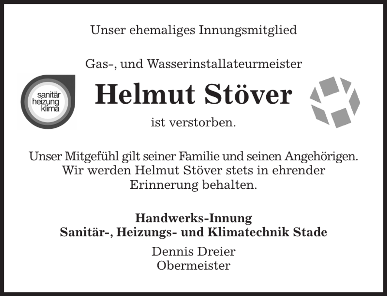 <p>Unser ehemaliges Innungsmitglied<br />Gas-, und Wasserinstallateurmeister<br />Helmut Stöver<br />ist verstorben.<br />Unser Mitgefühl gilt seiner Familie und seinen Angehörigen.<br />Wir werden Helmut Stöver stets in ehrender<br />Erinnerung behalten.<br />Handwerks-Innung<br />Sanitär-, Heizungs- und Klimatechnik Stade<br />Dennis Dreier<br />Obermeister</p>