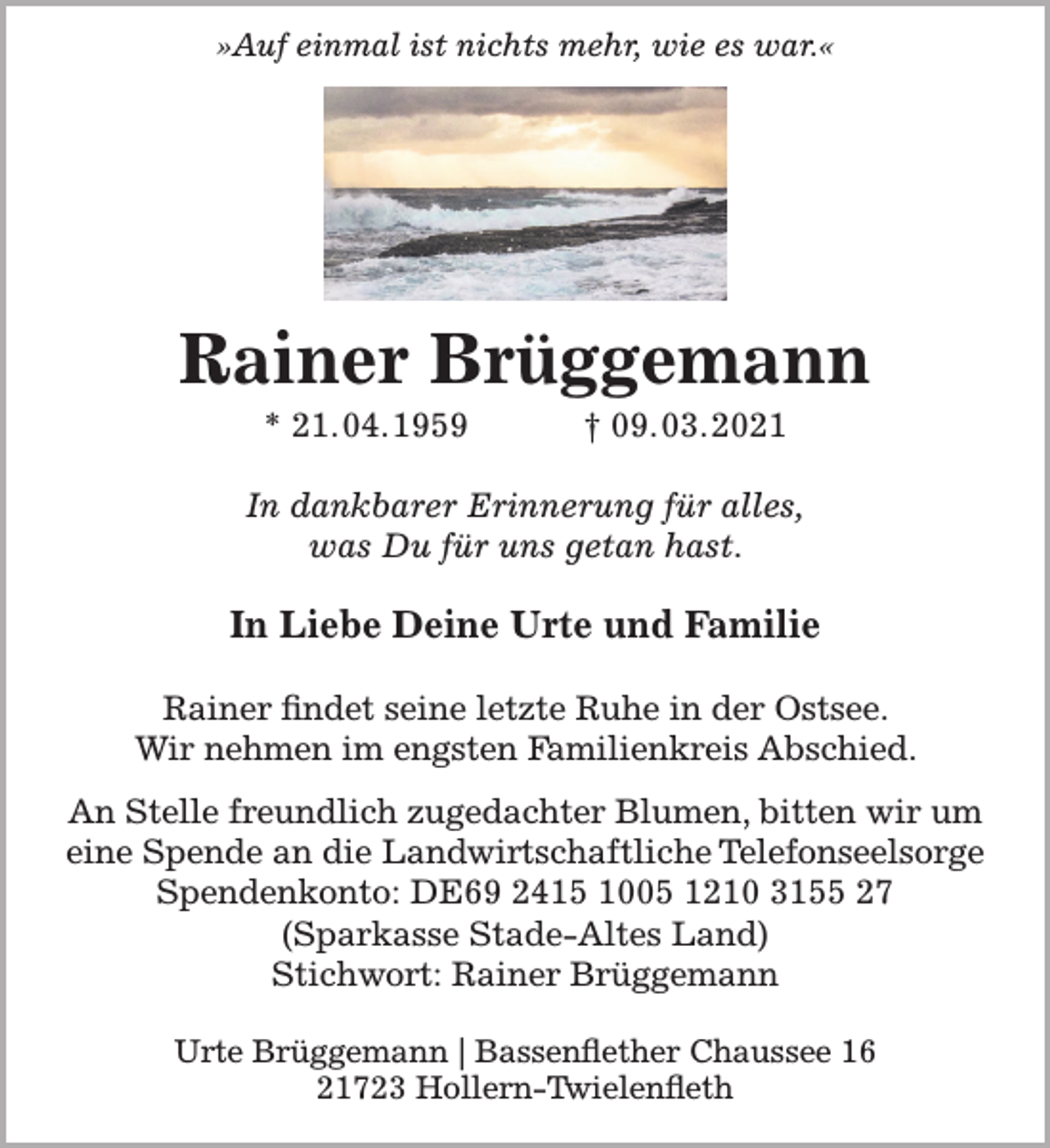 <p>"Auf einmal ist nichts mehr, wie es war."<br />Rainer Brüggemann<br />* 21.04.1959 † 09.03.2021<br />In dankbarer Erinnerung für alles,<br />was Du für uns getan hast.<br />In Liebe Deine Urte und Familie<br />Rainer findet seine letzte Ruhe in der Ostsee.<br />Wir nehmen im engsten Familienkreis Abschied.<br />An Stelle freundlich zugedachter Blumen, bitten wir um<br />eine Spende an die Landwirtschaftliche Telefonseelsorge<br />Spendenkonto: DE69 2415 1005 1210 3155 27 (Sparkasse Stade-Altes Land) Stichwort: Rainer Brüggemann<br />Urte Brüggemann | Bassenflether Chaussee 16 | 21723 Hollern-Twielenfleth</p>