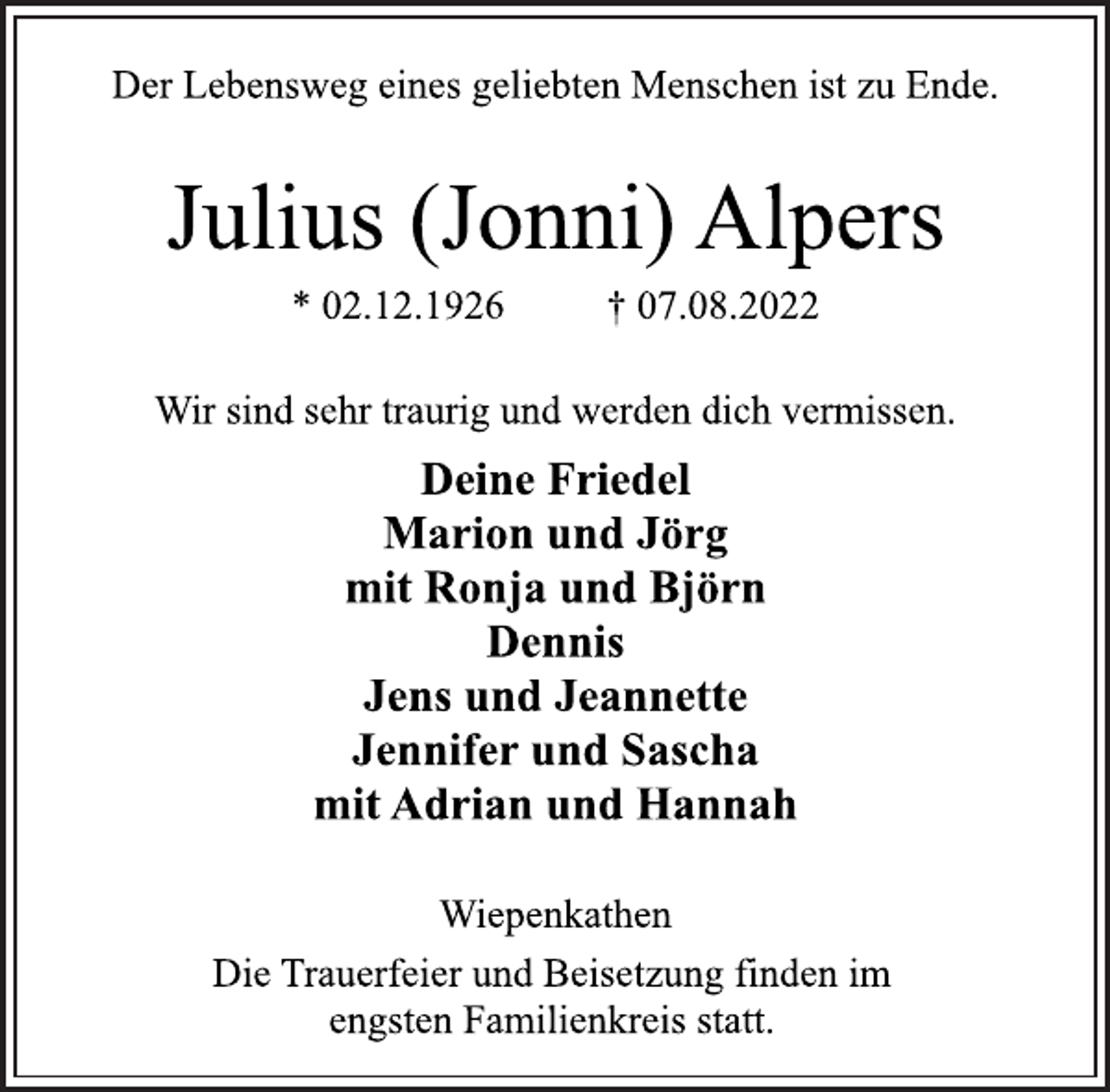 <p>Der Lebensweg eines geliebten Menschen ist zu Ende.<br />Julius (Jonni) Alpers<br />* 02.12.1926 † 07.08.2022<br />Wir sind sehr traurig und werden dich vermissen.<br />Deine Friedel<br />Marion und Jörg<br />mit Ronja und Björn<br />Dennis<br />Jens und Jeannette<br />Jennifer und Sascha<br />mit Adrian und Hannah<br />Wiepenkathen<br />Die Trauerfeier und Beisetzung finden im<br />engsten Familienkreis statt.</p>