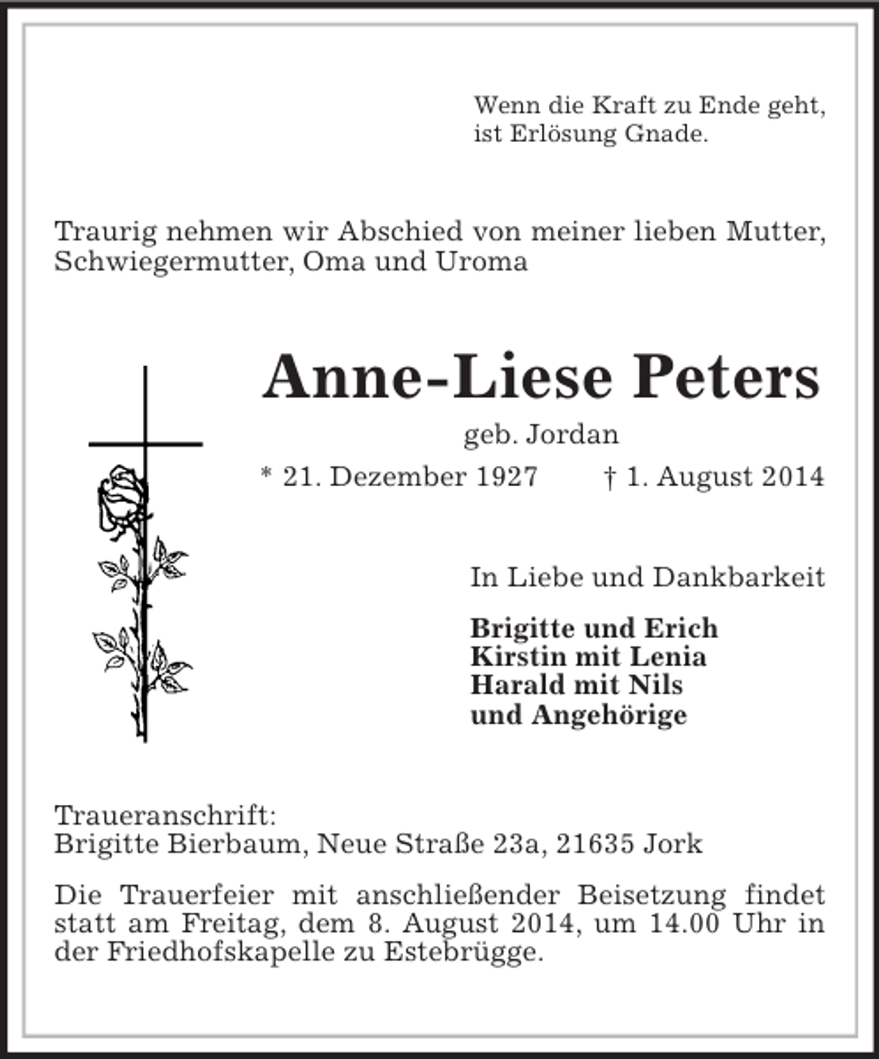 <p>Wenn die Kraft zu Ende geht,<br />ist Erlösung Gnade.<br />Traurig nehmen wir Abschied von meiner lieben Mutter, Schwiegermutter, Oma und Uroma<br />Anne-Liese Peters<br />geb. Jordan<br />* 21. Dezember 1927 † 1. August 2014<br />In Liebe und Dankbarkeit<br />Brigitte und Erich<br />Kirstin mit Lenia<br />Harald mit Nils<br />und Angehörige<br />Traueranschrift:<br />Brigitte Bierbaum, Neue Straße 23a, 21635 Jork<br />Die Trauerfeier mit anschließender Beisetzung findet statt am Freitag, dem 8. August 2014, um 14.00 Uhr in der Friedhofskapelle zu Estebrügge.</p>