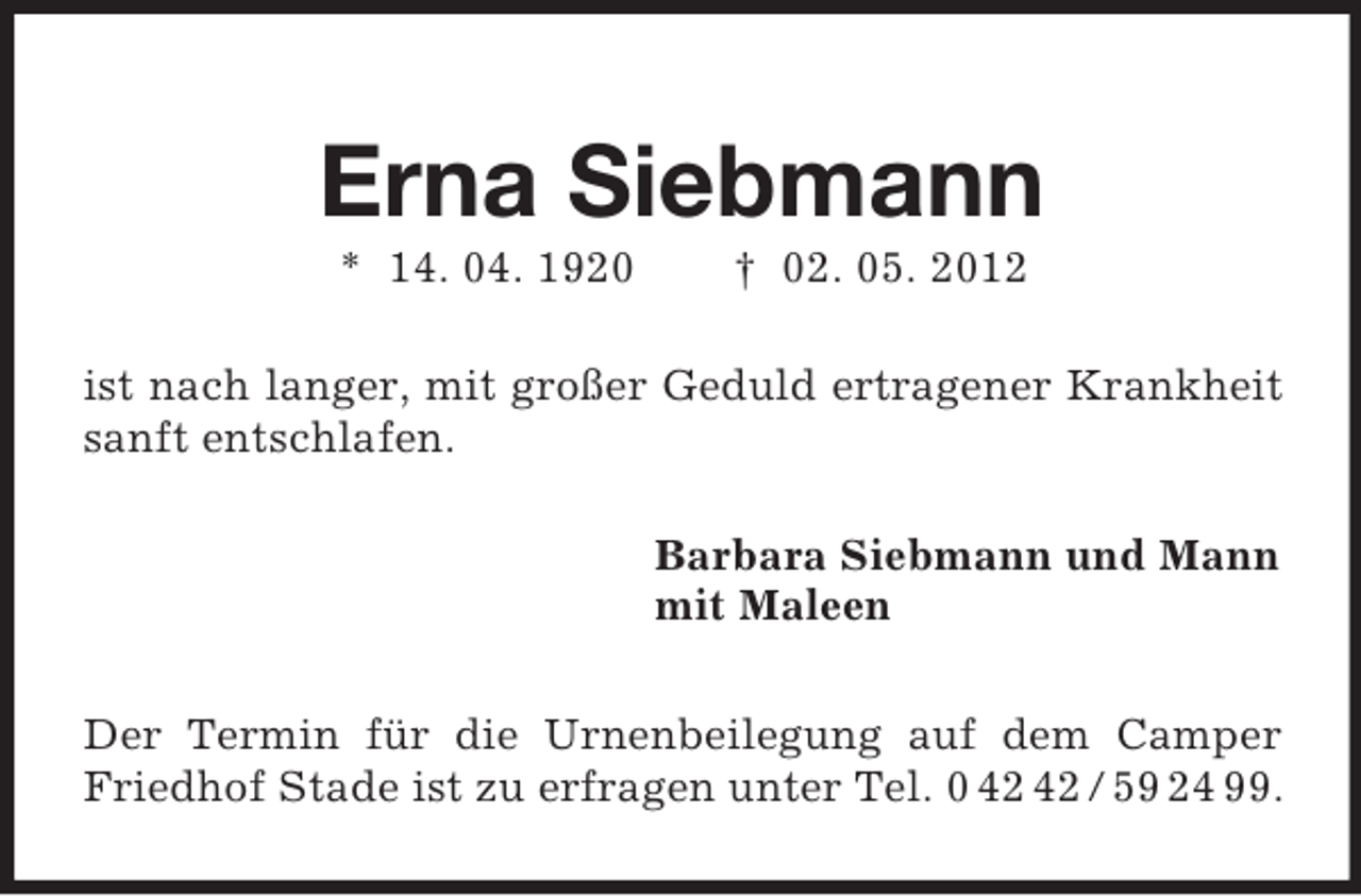 <p>Erna Siebmann<br />* 14. 04. 1920 † 02. 05. 2012<br />ist nach langer, mit großer Geduld ertragener Krankheit sanft entschlafen.<br />Barbara Siebmann und Mann<br />mit Maleen<br />Der Termin für die Urnenbeilegung auf dem Camper Friedhof Stade ist zu erfragen unter Tel. 0 42 42 / 59 24 99.</p>