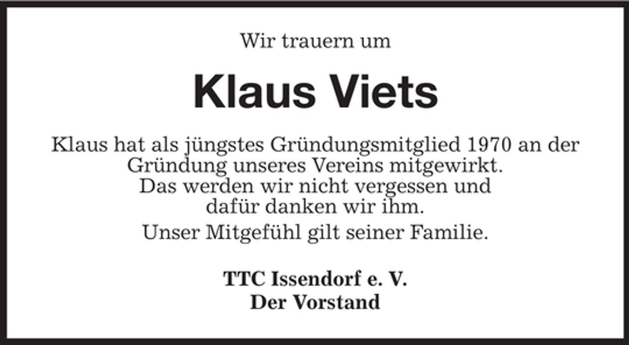 <p>Wir trauern um</p><p>Klaus Viets<br />Klaus hat als jüngstes Gründungsmitglied 1970 an der<br />Gründung unseres Vereins mitgewirkt.<br />Das werden wir nicht vergessen und<br />dafür danken wir ihm.<br />Unser Mitgefühl gilt seiner Familie.<br />TTC Issendorf e. V.<br />Der Vorstand</p>