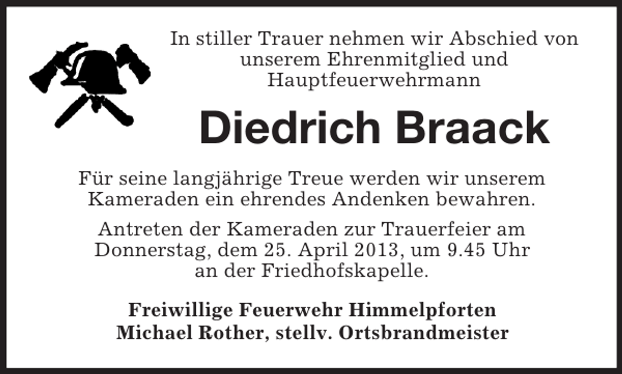 <p>In stiller Trauer nehmen wir Abschied von<br />unserem Ehrenmitglied und<br />Hauptfeuerwehrmann</p><p>Diedrich Braack<br />Für seine langjährige Treue werden wir unserem<br />Kameraden ein ehrendes Andenken bewahren.<br />Antreten der Kameraden zur Trauerfeier am<br />Donnerstag, dem 25. April 2013, um 9.45 Uhr<br />an der Friedhofskapelle.<br />Freiwillige Feuerwehr Himmelpforten<br />Michael Rother, stellv. Ortsbrandmeister</p>