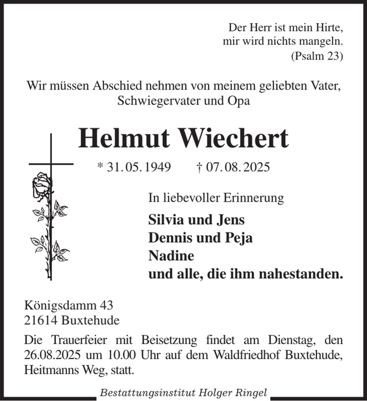 <p>Der Herr ist mein Hirte,<br />mir wird nichts mangeln.<br />(Psalm 23)</p><p>Wir müssen Abschied nehmen von meinem geliebten Vater, Schwiegervater und Opa<br />Helmut Wiechert<br />* 31. 05. 1949 † 07. 08. 2025<br />In liebevoller Erinnerung<br />Silvia und Jens<br />Dennis und Peja<br />Nadine<br />und alle, die ihm nahestanden.<br />Königsdamm 43<br />21614 Buxtehude<br />Die Trauerfeier mit Beisetzung findet am Dienstag, den 26.08.2025 um 10.00 Uhr auf dem Waldfriedhof Buxtehude, Heitmanns Weg, statt.<br />Bestattungsinstitut Holger Ringel</p>