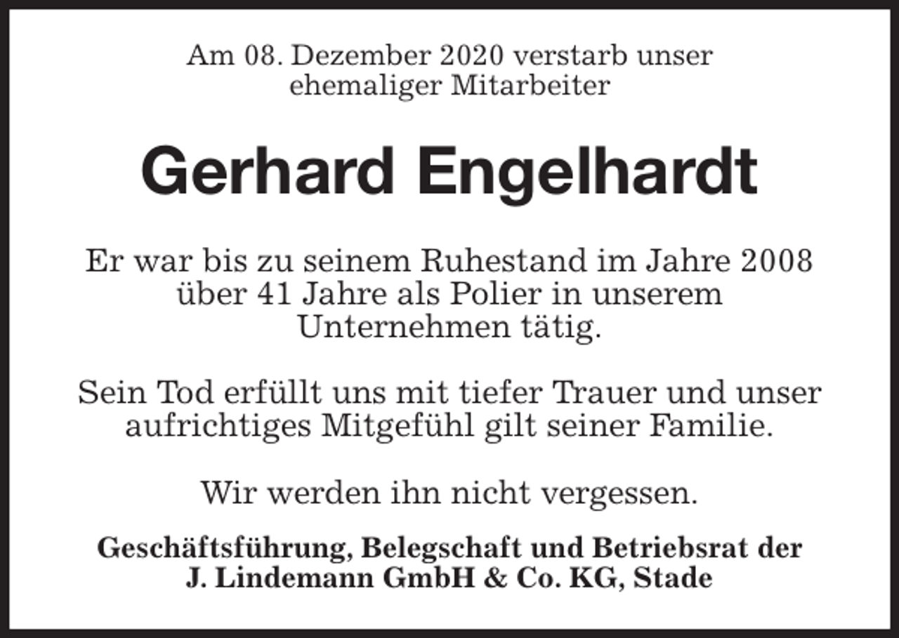 <p>Am 08. Dezember 2020 verstarb unser<br />ehemaliger Mitarbeiter<br />Gerhard Engelhardt<br />Geschäftsführung, Belegschaft und Betriebsrat der<br />J. Lindemann GmbH &amp; Co. KG, Stade<br />Er war bis zu seinem Ruhestand im Jahre 2008 über 41 Jahre als Polier in unserem<br />Unternehmen tätig.</p>
<p>Sein Tod erfüllt uns mit tiefer Trauer und unser aufrichtiges Mitgefühl gilt seiner Familie.</p>
<p>Wir werden ihn nicht vergessen.</p>
