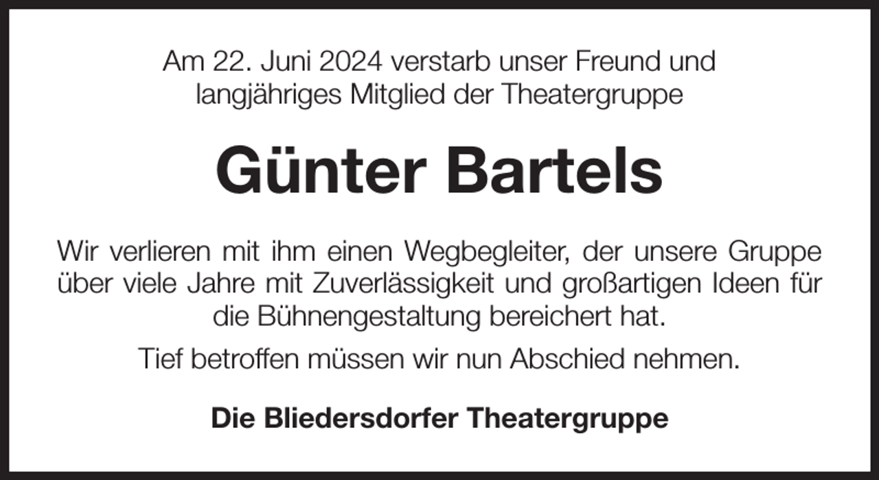 <p>Am 22. Juni 2024 verstarb unser Freund und<br />langjähriges Mitglied der Theatergruppe<br />Günter Bartels<br />Wir verlieren mit ihm einen Wegbegleiter, der unsere Gruppe über viele Jahre mit Zuverlässigkeit und großartigen Ideen für die Bühnengestaltung bereichert hat.<br />Tief betroffen müssen wir nun Abschied nehmen.<br />Die Bliedersdorfer Theatergruppe</p>