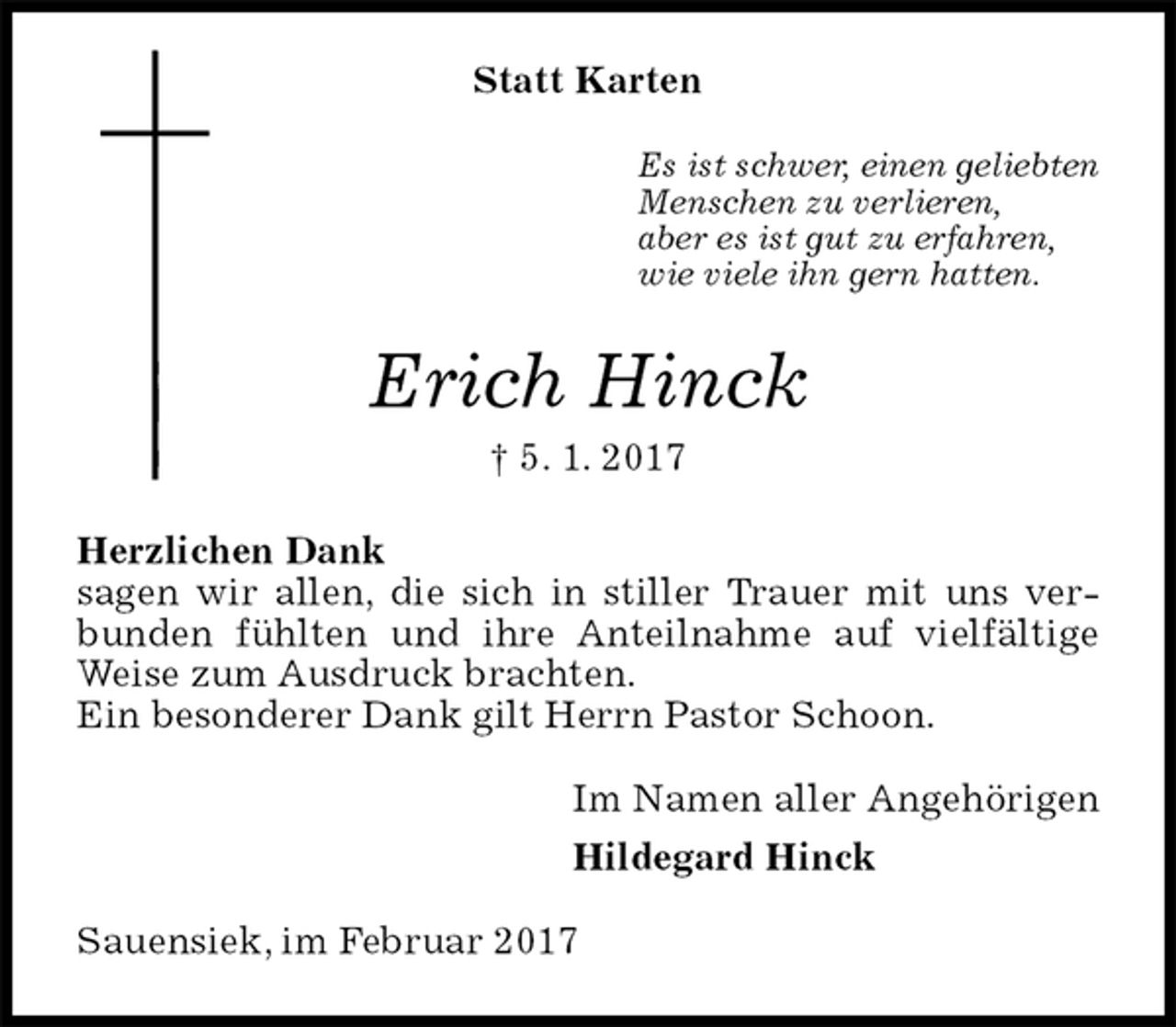 <p>Statt Karten<br />Es ist schwer, einen geliebten<br />Menschen zu verlieren,<br />aber es ist gut zu erfahren,<br />wie viele ihn gern hatten.<br />Erich Hinck<br />† 5. 1. 2017<br />Herzlichen Dank<br />sagen wir allen, die sich in stiller Trauer mit uns verbunden fühlten und ihre Anteilnahme auf vielfältige Weise zum Ausdruck brachten.<br />Ein besonderer Dank gilt Herrn Pastor Schoon.<br />Im Namen aller Angehörigen<br />Hildegard Hinck<br />Sauensiek, im Februar 2017</p>
