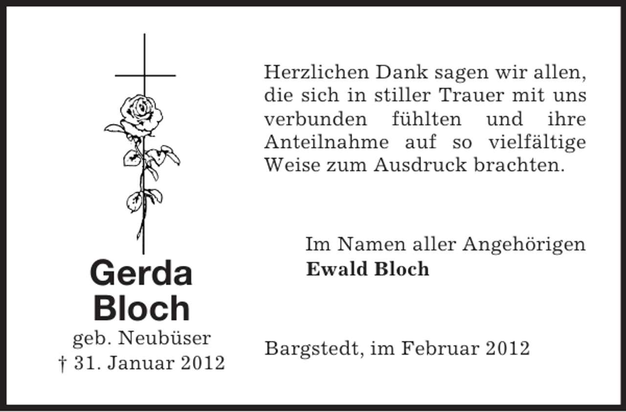 <p>Herzlichen Dank sagen wir allen,<br />die sich in stiller Trauer mit uns<br />verbunden fühlten und ihre<br />Anteilnahme auf so vielfältige<br />Weise zum Ausdruck brachten.</p><p>Gerda<br />Bloch<br />geb. Neubüser<br />† 31. Januar 2012</p><p>Im Namen aller Angehörigen<br />Ewald Bloch</p><p>Bargstedt, im Februar 2012</p>
